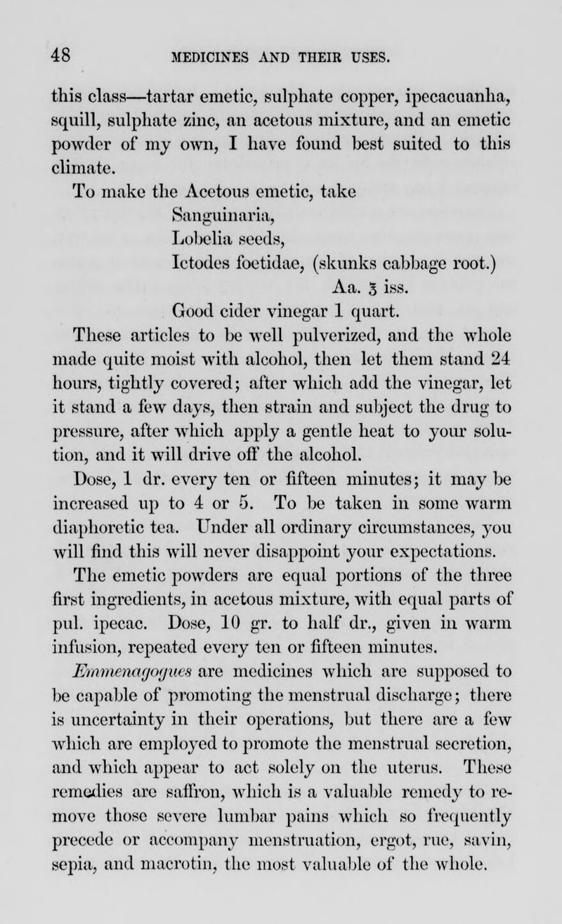 this class—tartar emetic, sulphate copper, ipecacuanha, squill, sulphate zinc, an acetous mixture, and an emetic powder of my own, I have found best suited to this climate. To make the Acetous emetic, take Saiiixuinaria, Lobelia seeds, Ictodes foetidac, (skunks cabbage root.) Aa. 5 iss. Good cider vinegar 1 quart. These articles to be well pulverized, and the whole made quite moist with alcohol, then let them stand 24 hours, tightly covered; after which add the vinegar, let it stand a few days, then strain and subject the drug to pressure, after which apply a gentle heat to your solu- tion, and it will drive oft' the alcohol. Dose, 1 dr. every ten or fifteen minutes; it may be increased up to 4 or 5. To be taken in some warm diaphoretic tea. Under all ordinary circumstances, you will find this will never disappoint your expectations. The emetic powders are equal portions of the three first ingredients, in acetous mixture, with equal parts of pul. ipecac. Dose, 10 gr. to half dr., given in warm infusion, repeated every ten or fifteen minutes. Emmenagoyiics are medicines which are supposed to be capable of promoting the menstrual discharge; there is uncertainty in their operations, but there are a few which are employed to promote the menstrual secretion, and which appear to act solely on the uterus. These remedies are saffron, which is a valuable remedy to re- move those severe lumbar pains which so frequently precede or accompany menstruation, ergot, rue, savin, sepia, and macrotin, the most valuable of the whole.