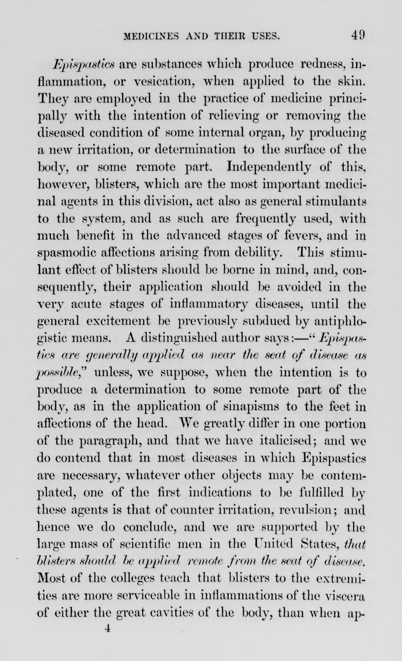 Epispaetics are substances which produce redness, in- flammation, or vesication, when applied to the skin. They are employed in the practice of medicine princi- pally with the intention of relieving or removing the diseased condition of some internal organ, by producing a new irritation, or determination to the surface of the body, or some remote part. Independently of this, however, blisters, which are the most important medici- nal agents in this division, act also as general stimulants to the system, and as such are frequently used, with much benefit in the advanced stages of fevers, and in spasmodic affections arising from debility. This stimu- lant effect of blisters should be borne in mind, and, con- sequently, their application should be avoided in the very acute stages of inflammatory diseases, until the general excitement be previously subdued by antiphlo- gistic means. A distinguished author says:— Epispas- tics are generally applied as near the seat of disease as possible unless, we suppose, when the intention is to produce a determination to some remote part of the body, as in the application of sinapisms to the feet in affections of the head. We greatly differ in one portion of the paragraph, and that we have italicised; and we do contend that in most diseases in which Epispastics are necessary, whatever other objects may be contem- plated, one of the first indications to be fulfilled by these agents is that of counter irritation, revulsion; and hence we do conclude, and we are supported by the large mass of scientific men in the United States, that blisters should be applied remote from the seat of disease. Most of the colleges teach that blisters to the extremi- ties are more serviceable in inflammations of the viscera of either the great cavities of the body, than when ap- 4