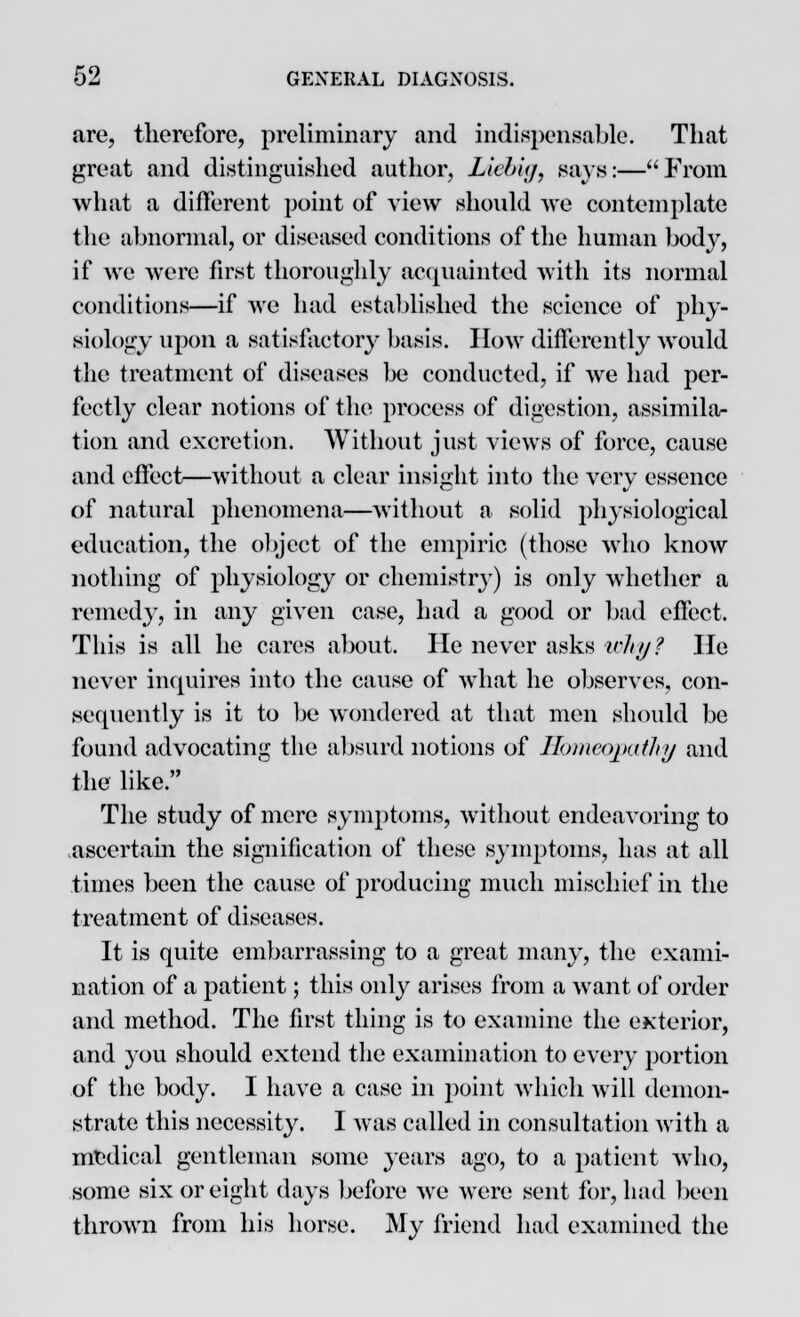 •are, therefore, preliminary and indispensable. That great and distinguished author, Liebig, says:—From what a different point of view should we contemplate the abnormal, or diseased conditions of the human body, if we were first thoroughly acquainted with its normal conditions—if we had established the science of phy- siology upon a satisfactory basis. How differently would the treatment of diseases be conducted, if we had per- fectly clear notions of the process of digestion, assimila- tion and excretion. Without just views of force, cause and effect—without a clear insight into the very essence of natural phenomena—without a solid physiological education, the object of the empiric (those who know nothing of physiology or chemistry) is only whether a remedy, in any given case, had a good or bad effect. This is all he cares about. He never asks why? He never inquires into the cause of what he observes, con- sequently is it to be wondered at that men should be found advocating the absurd notions of Homeopathy and the like. The study of mere symptoms, without endeavoring to ascertain the signification of these symptoms, has at all times been the cause of producing much mischief in the treatment of diseases. It is quite embarrassing to a great many, the exami- nation of a patient; this only arises from a want of order and method. The first thing is to examine the exterior, and you should extend the examination to every portion of the body. I have a case in point which will demon- strate this necessity. I was called in consultation with a medical gentleman some years ago, to a patient who, some six or eight days before we were sent for, had been thrown from his horse. My friend had examined the