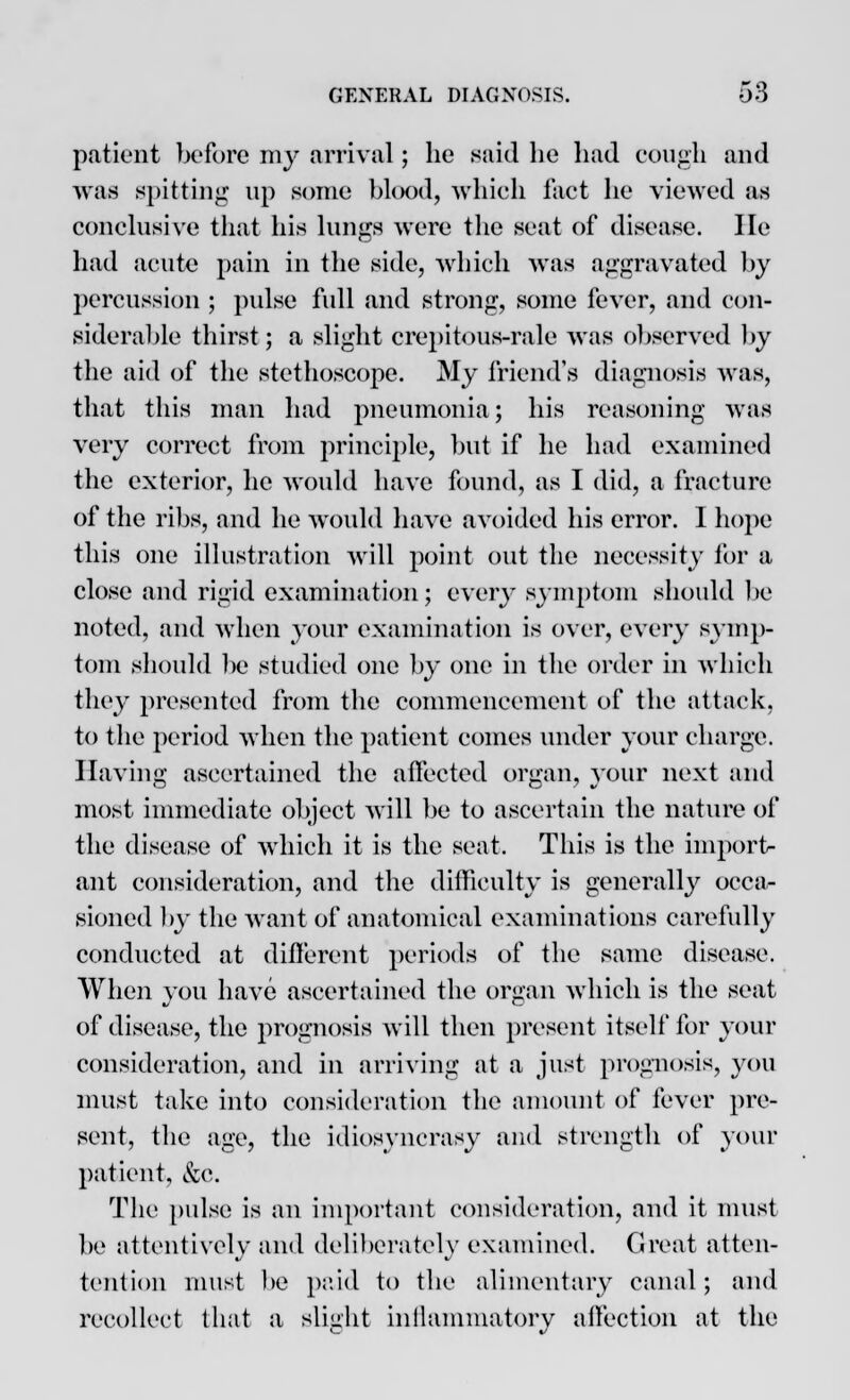 patient before my arrival; he said be bad cough and was spitting up some blood, which fact be viewed as conclusive that bis lungs were the seat of disease, lie bad acute pain in the side, which was aggravated by percussion ; pulse full and strong, some fever, and con- siderable thirst; a slight crepitous-rale was observed by the aid of the stethoscope. My friend's diagnosis was, that this man had pneumonia; his reasoning was very correct from principle, but if be bad examined the exterior, he would have found, as I did, a fracture of the ribs, and he would have avoided bis error. 1 hope this one illustration will point out the necessity for a close and rigid examination; every symptom should be noted, and when your examination is over, every symp- tom should be studied one by one in the order in which they presented from the commencement of the attack, to the period when the patient comes under your charge. Having ascertained the affected organ, your next and most immediate object will be to ascertain the nature of the disease of which it is the seat. This is the import- ant consideration, and the difficulty is generally occa- sioned by the want of anatomical examinations carefully conducted at different periods of the same disease. When you have ascertained the organ which is the seat of disease, the prognosis will then present itself for your consideration, and in arriving at a just prognosis, you must take into consideration the amount of fever pre- sent, the age, the idiosyncrasy and strength of your patient, &c. The pulse is an important consideration, and it must be attentively and deliberately examined. Great atten- tention must be paid to the alimentary canal; and recollect that a slight inflammatory affection at the