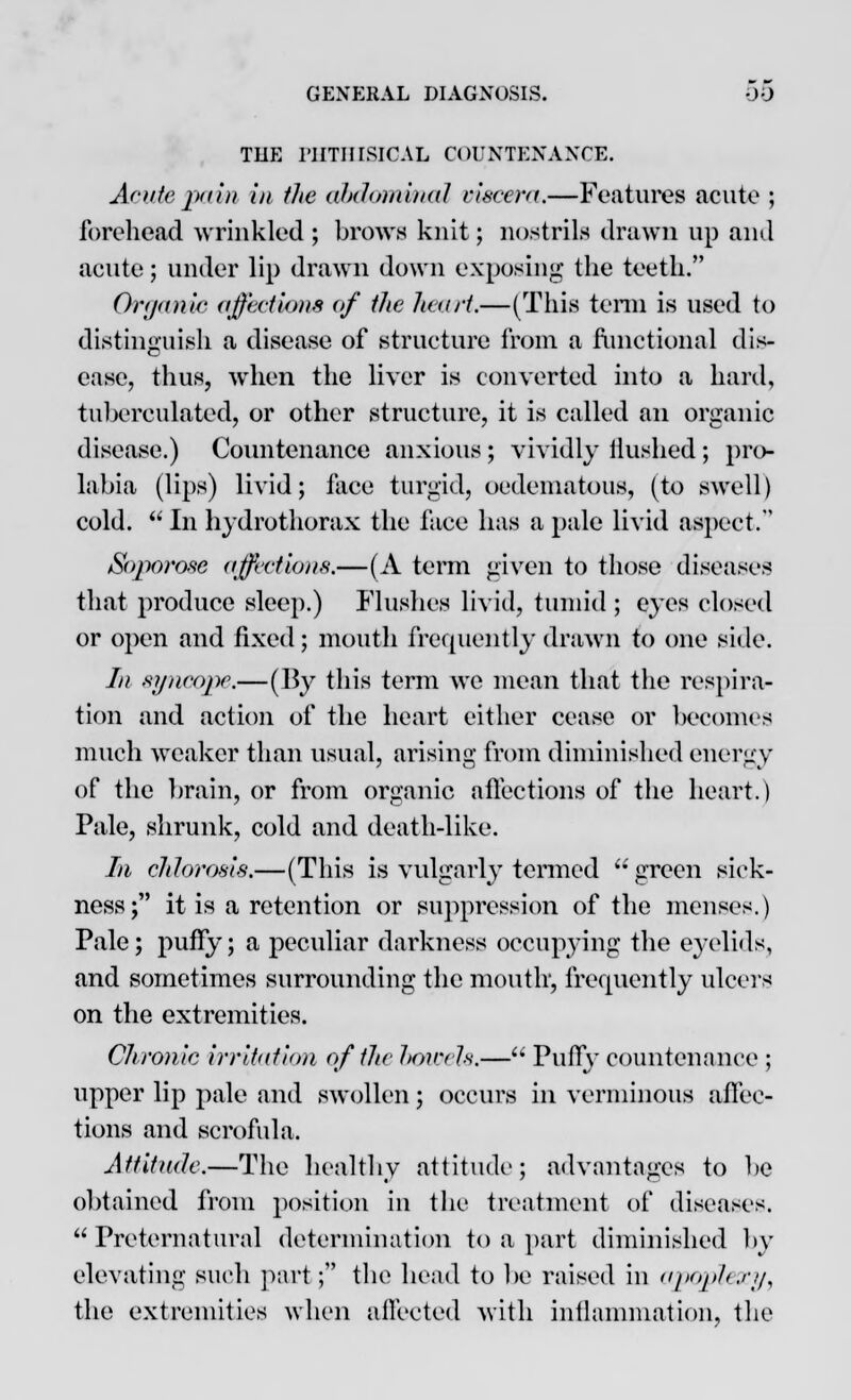 TUE PHTHISICAL COUNTENANCE. Acute pi in in the abdominal viscera.—Features acute ; forehead wrinkled ; brows knit; nostrils drawn up and acute; under lip drawn down exposing the teeth. Organic affections of the heart.—(This terni is used to distinguish a disease of structure from a functional dis- ease, thus, when the liver is converted into a hard, tuberculated, or other structure, it is called an organic disease.) Countenance anxious ; vividly Hushed ; pro labia (lips) livid; face turgid, oedematous, (to swell) cold.  In hydrothorax the face has a pale livid aspect. Soporose affections.—(A term given to those diseases that produce sleep.) Flushes livid, tumid ; eyes closed or open and fixed; mouth frequently drawn to one side. In syncope.—(By this term we mean that the respira- tion and action of the heart either cease or becomes much weaker than usual, arising from diminished energy of the brain, or from organic affections of the heart.) Pale, shrunk, cold and death-like. Li chlorosis.—(This is vulgarly termed  green sick- ness; it is a retention or suppression of the menses.) Pale; puffy; a peculiar darkness occupying the eyelids, and sometimes surrounding the mouth-, frequently ulcers on the extremities. Chronic irritation of the J>ovels.— Puffy countenance ; upper lip pale and swollen; occurs in verminous affec- tions and scrofula. Attitude.—The healthy attitude; advantages to be obtained from position in the treatment of diseases. Preternatural determination to a part diminished by elevating such part; the head to be raised in apoplexy, the extremities when affected with inflammation, the