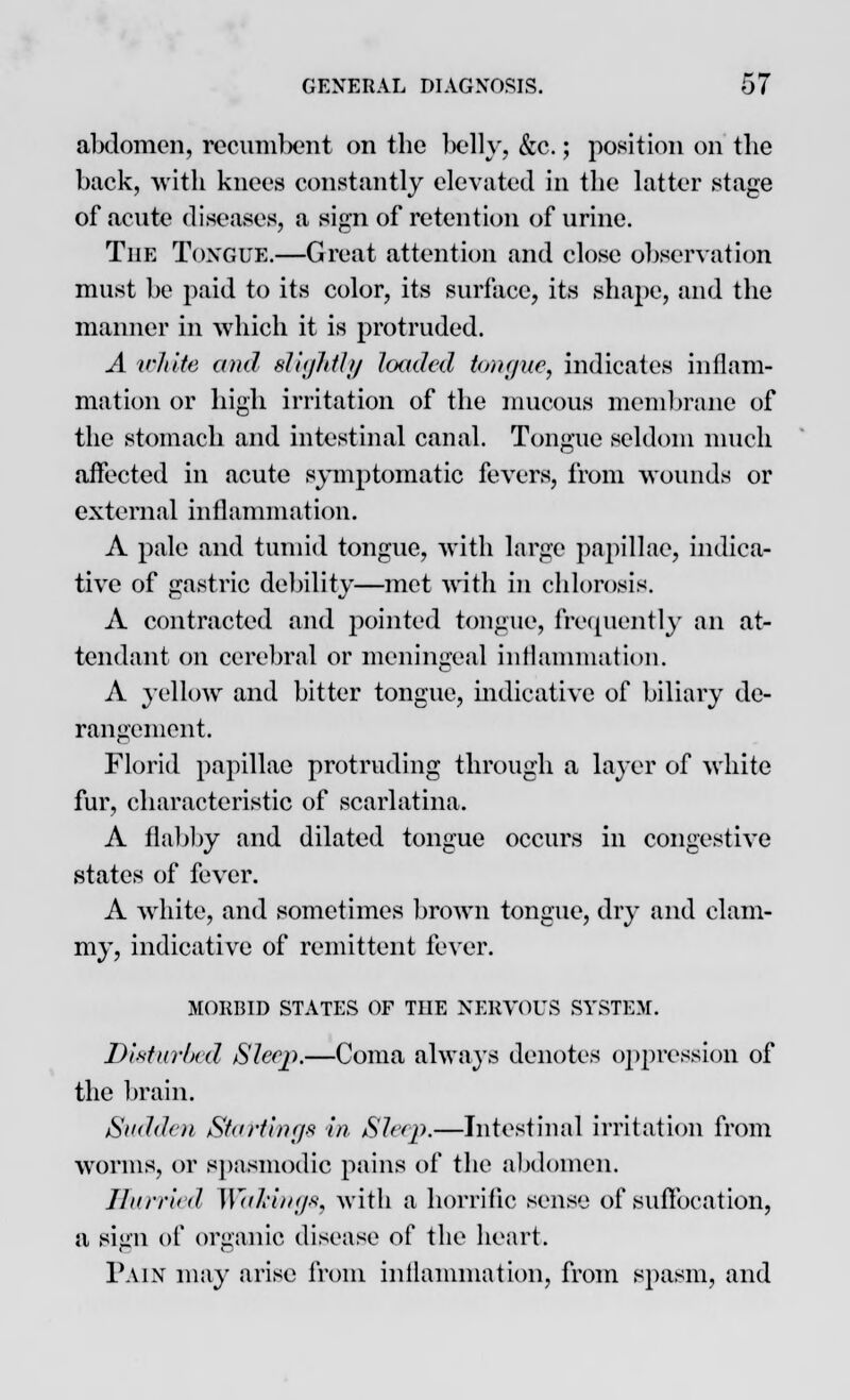 abdomen, recumbent on the belly, &c.; position on the back, with knees constantly elevated in the latter stage of acute diseases, a sign of retention of urine. The Tongue.—Great attention and close observation must be paid to its color, its surface, its shape, and the manner in which it is protruded. A white and sl'njhth/ loaded tongue, indicates inflam- mation or high irritation of the mucous membrane of the stomach and intestinal canal. Tongue seldom much affected in acute symptomatic fevers, from wounds or external inflammation. A pale and tumid tongue, with large papillae, indica- tive of gastric debility—met with in chlorosis. A contracted and pointed tongue, frequently an at- tendant on cerebral or meningeal inflammation. A yellow and bitter tongue, indicative of biliary de- rangement. Florid papillae protruding through a layer of white fur, characteristic of scarlatina. A flabby and dilated tongue occurs in congestive states of fever. A white, and sometimes brown tongue, dry and clam- my, indicative of remittent fever. MORBID STATES OF THE NERVOUS SYSTEM. Disturbed Sleep.—Coma always denotes oppression of the brain. Sudden Starting* in Sleep.—Intestinal irritation from worms, or spasmodic pains of the abdomen. Hurried Walkings, with a horrific sense of suffocation, a sign of organic disease of the heart. Pain may arise from inflammation, from spasm, and