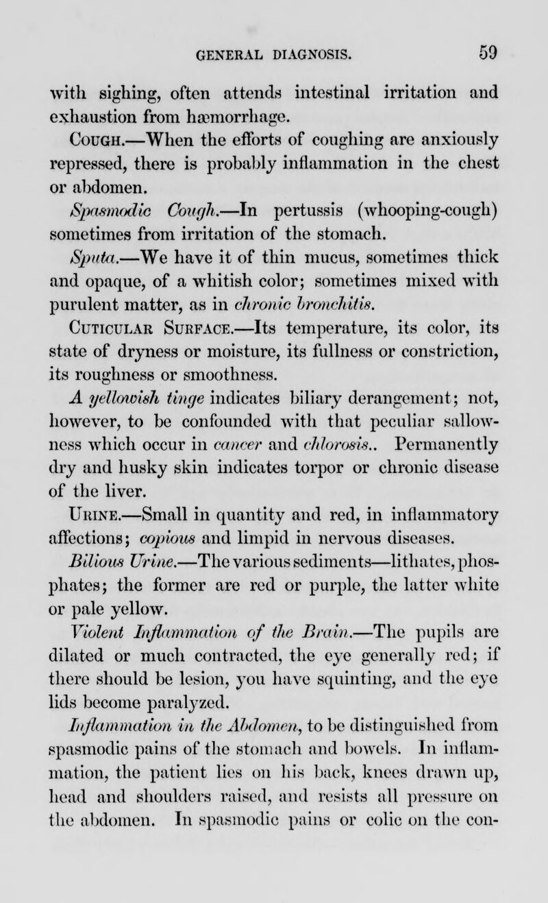 with sighing, often attends intestinal irritation and exhaustion from haemorrhage. Cough.—When the efforts of coughing are anxiously repressed, there is probably inflammation in the chest or abdomen. Spasmodic Cough,—In pertussis (whooping-cough) sometimes from irritation of the stomach. Sputa.—We have it of thin mucus, sometimes thick and opaque, of a whitish color; sometimes mixed with purulent matter, as in chronic bronchitis. Cuticular Surface.—Its temperature, its color, its state of dryness or moisture, its fullness or constriction, its roughness or smoothness. A yellowish tinge indicates biliary derangement; not, however, to be confounded with that peculiar sallow- ness which occur in cancer and chlorosis.. Permanently dry and husky skin indicates torpor or chronic disease of the liver. Urine.—Small in quantity and red, in inflammatory affections; copious and limpid in nervous diseases. Bilious Urine.—The various sediments—lithates, phos- phates; the former are red or purple, the latter white or pale yellow. Violent Inflammation of the Brain.—The pupils are dilated or much contracted, the eye generally red; if there should be lesion, you have squinting, and the eye lids become paralyzed. Inflammation in the Ahdomen, to be distinguished from spasmodic pains of the stomach and bowels. In inflam- mation, the patient lies on his back, knees drawn up, bead and shoulders raised, and resists all pressure on the abdomen. In spasmodic pains or colic on the con-