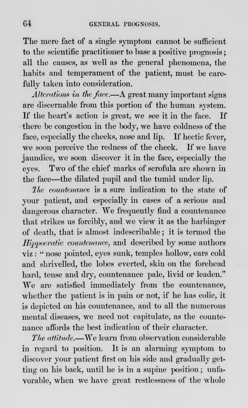 The mere fact of a single symptom cannot be sufficient to the scientific practitioner to base a positive prognosis; all the causes, as well as the general phenomena, the habits and temperament of the patient, must be care- fully taken into consideration. Alterations in the ft ice.—A great many important signs are discernable from this portion of the human system. If the heart's action is great, we see it in the face. If there be congestion in the body, we have coldness of the face, especially the cheeks, nose and lip. If hectic fever, we soon perceive the redness of the check. If we have jaundice, we soon discover it in the face, especially the eyes. Two of the chief marks of scrofula are shown in the face—the dilated pupil and the tumid under lip. The countenance is a sure indication to the state of your patient, and especially in cases of a serious and dangerous character. We frequently find a countenance that strikes us forcibly, and we view it as the harbinger of death, that is almost indescribable; it is termed the Hippocratic countenance, and described by some authors viz :  nose pointed, eyes sunk, temples hollow, ears cold and shrivelled, the lobes everted, skin on the forehead hard, tense and dry, countenance pale, livid or leaden. We are satisfied immediately from the countenance, whether the patient is in pain or not, if he has colic, it is depicted on his countenance, and to all the numerous mental diseases, we need not capitulate, as the counte- nance affords the best indication of their character. The attitude,—We learn from observation considerable in regard to position. It is an alarming symptom to discover your patient first on his side and gradually get- ting on his back, until he is in a supine position; unfa- vorable, when we have great restlessness of the whole