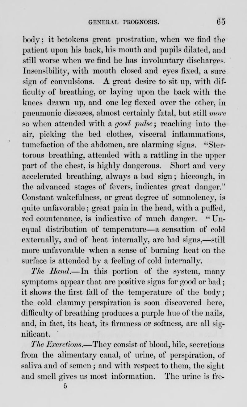 body; it betokens groat prostration, when we find the patient upon his back, his mouth and pupils dilated, and still worse when we find he has involuntary discharges. Insensibility, with mouth closed and eyes fixed, a sure sign of convulsions. A great desire to sit up. with dif- ficulty of breathing, or laying upon the back with the knees drawn up, and one leg flexed over the other, in pneumonic diseases, almost certainly fatal, but still more so when attended with a yood pulse; reaching into the air, picking the bed clothes, visceral inflammations, tumefaction of the abdomen, are alarming signs. Ster- torous breathing, attended with a rattling in the upper part of the chest, is highly dangerous. Short and very accelerated breathing, always a bad sign; hiccough, in the advanced stages of fevers, indicates great danger. Constant wakefulness, or great degree of somnolency, is quite unfavorable ; great pain in the head, with a puffed, red countenance, is indicative of much danger.  Un- equal distribution of temperature—a sensation of cold externally, and of heat internally, are bad signs,—still more unfavorable when a sense of burning heat on the surface is attended by a feeling of cold internally. The Hand.—In this portion of the system, many symptoms appear that are positive signs for good or bad ; it shows the first fall of the temperature of the body; the cold clammy perspiration is soon discovered here, difficulty of breathing produces a purple hue of the nails, and, in fact, its heat, its firmness or softness, are all sig- nificant. The Excretions.—They consist of blood, bile, secretions from the alimentary canal, of urine, of perspiration, of saliva and of semen ; and with respect to them, the sight and smell gives us most information. The urine is fre- 5