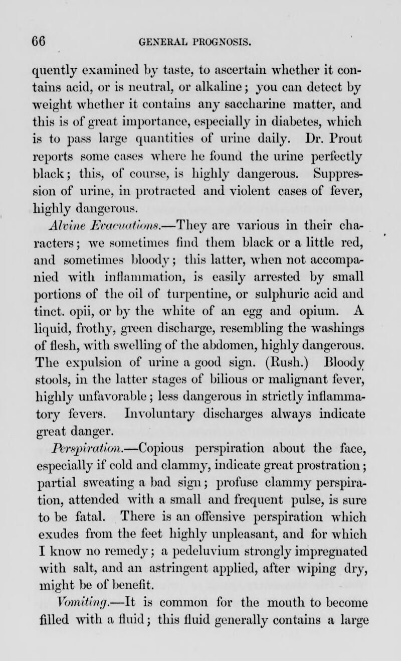 quently examined by taste, to ascertain whether it con- tains acid, or is neutral, or alkaline; you can detect by weight whether it contains any saccharine matter, and this is of great importance, especially in diabetes, which is to pass large quantities of urine daily. Dr. Trout reports some cases where he found the urine perfectly black; this, of course, is highly dangerous. Suppres- sion of urine, in protracted and violent cases of fever, highly dangerous. Alvine Evacuations.—They are various in their cha- racters ; we sometimes find them black or a little red, and sometimes bloody; this latter, when not accompa- nied with inflammation, is easily arrested by small portions of the oil of turpentine, or sulphuric acid and tinct. opii, or by the white of an egg and opium. A liquid, frothy, green discharge, resembling the washings of flesh, with swelling of the abdomen, highly dangerous. The expulsion of urine a good sign. (Hush.) Bloody stools, in the latter stages of bilious or malignant fever, highly unfavorable; less dangerous in strictly inflamma- tory fevers. Involuntary discharges always indicate great danger. Perspiration.—Copious perspiration about the face, especially if cold and clammy, indicate great prostration ; partial sweating a bad sign; profuse clammy perspira- tion, attended with a small and frequent pulse, is sure to be fatal. There is an offensive perspiration which exudes from the feet highly unpleasant, and for which I know no remedy; a pedeluvium strongly impregnated with salt, and an astringent applied, after wiping dry, might be of benefit. Vomiting.—It is common for the mouth to become filled with a fluid; this fluid generally contains a large