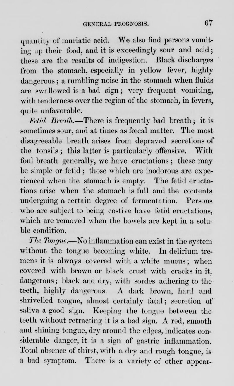 quantity of muriatic acid. We also find persons vomit- ing up their food, and it is exceedingly sour and acid; these are the results of indigestion. Black discharges from the stomach, especially in yellow fever, highly dangerous; a rumbling noise in the stomach when fluids are swallowed is a bad sign; very frequent vomiting, with tenderness over the region of the stomach, in fevers, cpiite unfavorable. Fetid Breath.—There is frecjucntly bad breath; it is sometimes sour, and at times as fcccal matter. The most disagreeable breath arises from depraved secretions of the tonsils ; this latter is particularly offensive. With foul breath generally, we have eructations; these may be simple or fetid; those which are inodorous are expe- rienced when the stomach is empty. The fetid eructa- tions arise when the stomach is full and the contents undergoing a certain degree of fermentation. Persons who are subject to being costive have fetid eructations, which are removed when the bowels are kept in a solu- ble condition. The Tbngue.—No inflammation can exist in the system without the tongue becoming white. In delirium tre- mens it is always covered with a white mucus; when covered with brown or black crust with cracks in it, dangerous; black and dry, with sordes adhering to the teeth, highly dangerous. A dark brown, hard and shrivelled tongue, almost certainly fatal; secretion of saliva a good sign. Keeping the tongue between the teeth without retracting it is a bad sign. A red, smooth and shining tongue, dry around the edges, indicates con- siderable danger, it is a sign of gastric inflammation. Total absence of thirst, with a dry and rough tongue, is a bad symptom. There is a variety of other appear-