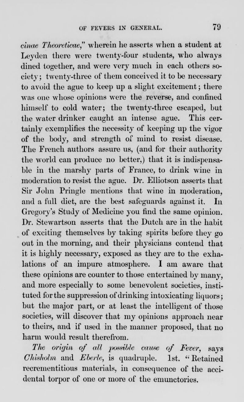 cinae Theoreticae wherein he asserts when a student at Leyden there were twenty-four students, who always dined together, and were very much in eaeh others so- ciety; twenty-three of them conceived it to be necessary to avoid the ague to keep up a slight excitement; there was one whose opinions were the reverse, and confined himself to cold water; the twenty-three escaped, but the water drinker caught an intense ague. This cer- tainly exemplifies the necessity of keeping up the vigor of the body, and strength of mind to resist disease. The French authors assure us, (and for their authority the world can produce no better,) that it is indispensa- ble in the marshy parts of France, to drink wine in moderation to resist the ague. Dr. Elliotson asserts that Sir John Pringle mentions that wine in moderation, and a full diet, are the best safeguards against it. In Gregory's Study of Medicine you find the same opinion. Dr. Stewartson asserts that the Dutch are in the habit of exciting themselves by taking spirits before they go out in the morning, and their physicians contend that it is highly necessary, exposed as they are to the exha- lations of an impure atmosphere. I am aware that these opinions are counter to those entertained by many, and more especially to some benevolent societies, insti- tuted for the suppression of drinking intoxicating liquors; but the major part, or at least the intelligent of those societies, will discover that my opinions approach near to theirs, and if used in the manner proposed, that no harm would result therefrom. The origin of all possible cause of Fever, says Cliishohn and Eberle, is quadruple. 1st.  Retained recrementitious materials, in consequence of the acci- dental torpor of one or more of the emunctories.