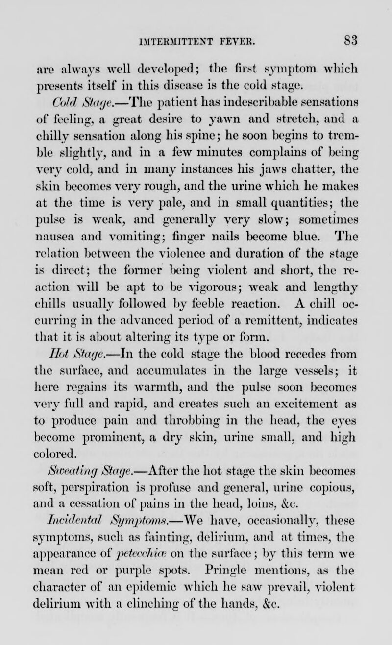 are always well developed} the first symptom which presents itself in this disease is the cold stage. Cold Stage.—The patient has indescribable sensations of feeling, a great desire to yawn and stretch, and a chilly sensation along his spine; he soon begins to trem- ble slightly, and in a few minutes complains of being very cold, and in many instances his jaws chatter, the skin becomes very rough, and the urine which he makes at the time is very pale, and in small quantities; the pulse is weak, and generally very slow; sometimes nausea and vomiting; finger nails become blue. The relation between the violence and duration of the stage is direct; the former being violent and short, the re- action will be apt to be vigorous; weak and lengthy chills usually followed by feeble reaction. A chill oc- curring in the advanced period of a remittent, indicates that it is about altering its type or form. Hot Stage.—In the cold stage the blood recedes from the surface, and accumulates in the large vessels; it here regains its warmth, and the pulse soon becomes very full and rapid, and creates such an excitement as to produce pain and throbbing in the head, the eyes become prominent, a dry skin, urine small, and high colored. Sweating Stage.—After the hot stage the skin becomes soft, perspiration is profuse and general, urine copious, and a cessation of pains in the head, loins, &c. Incidental Symptoms.—We have, occasionally, these symptoms, such as fainting, delirium, and at times, the appearance of petecchice on the surface; by this term we mean red or purple spots. Pringle mentions, as the character of an epidemic which he saw prevail, violent delirium with a clinching of the hands, &c.