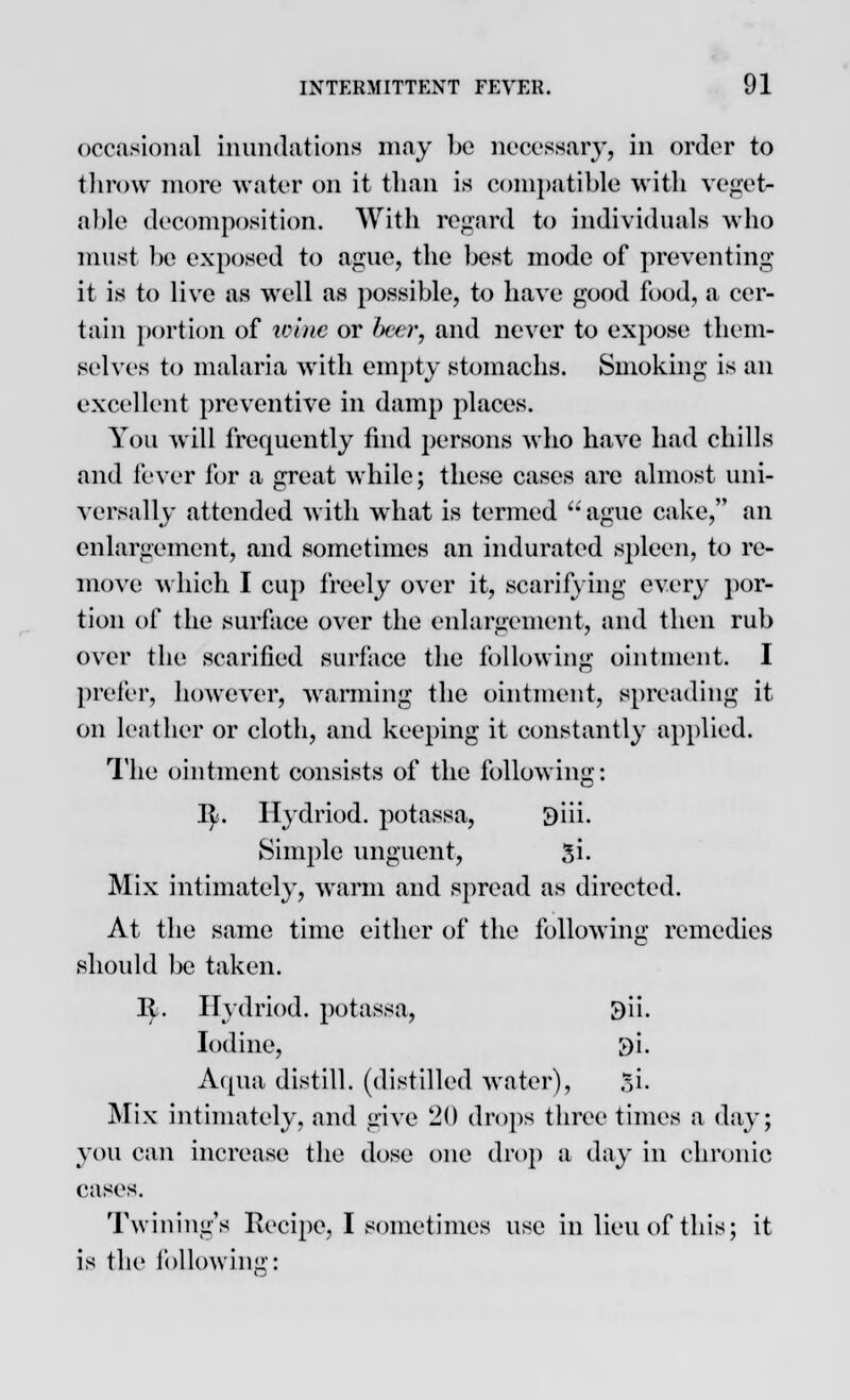 occasional inundations may be necessary, in order to throw more water on it than is compatible with veget- able decomposition. With regard to individuals who must be exposed to ague, the best mode of preventing it is to live as well as possible, to have good food, a cer- tain portion of wine or beer, and never to expose them- selves to malaria with empty stomachs. Smoking is an excellent preventive in damp places. You will frequently find persons who have had chills and fever for a great while; these cases are almost uni- versally attended with what is termed ague cake, an enlargement, and sometimes an indurated spleen, to re- move which I cup freely over it, scarifying every por- tion of the surface over the enlargement, and then rub over the scarified surface the following ointment. I prefer, however, warming the ointment, spreading it on leather or cloth, and keeping it constantly applied. The ointment consists of the following: ty. Hydriod. potassa, 9iii. Simple unguent, Si. Mix intimately, warm and spread as directed. At the same time either of the following remedies should be taken. It. Hydriod. potassa, 9ii. Iodine, $i. Aqua distill, (distilled water), $i. Mix intimately, and give 20 drops three times a day; you can increase the dose one drop a day in chronic cases. Twining's Recipe, I sometimes use in lieu of this; it is the following: