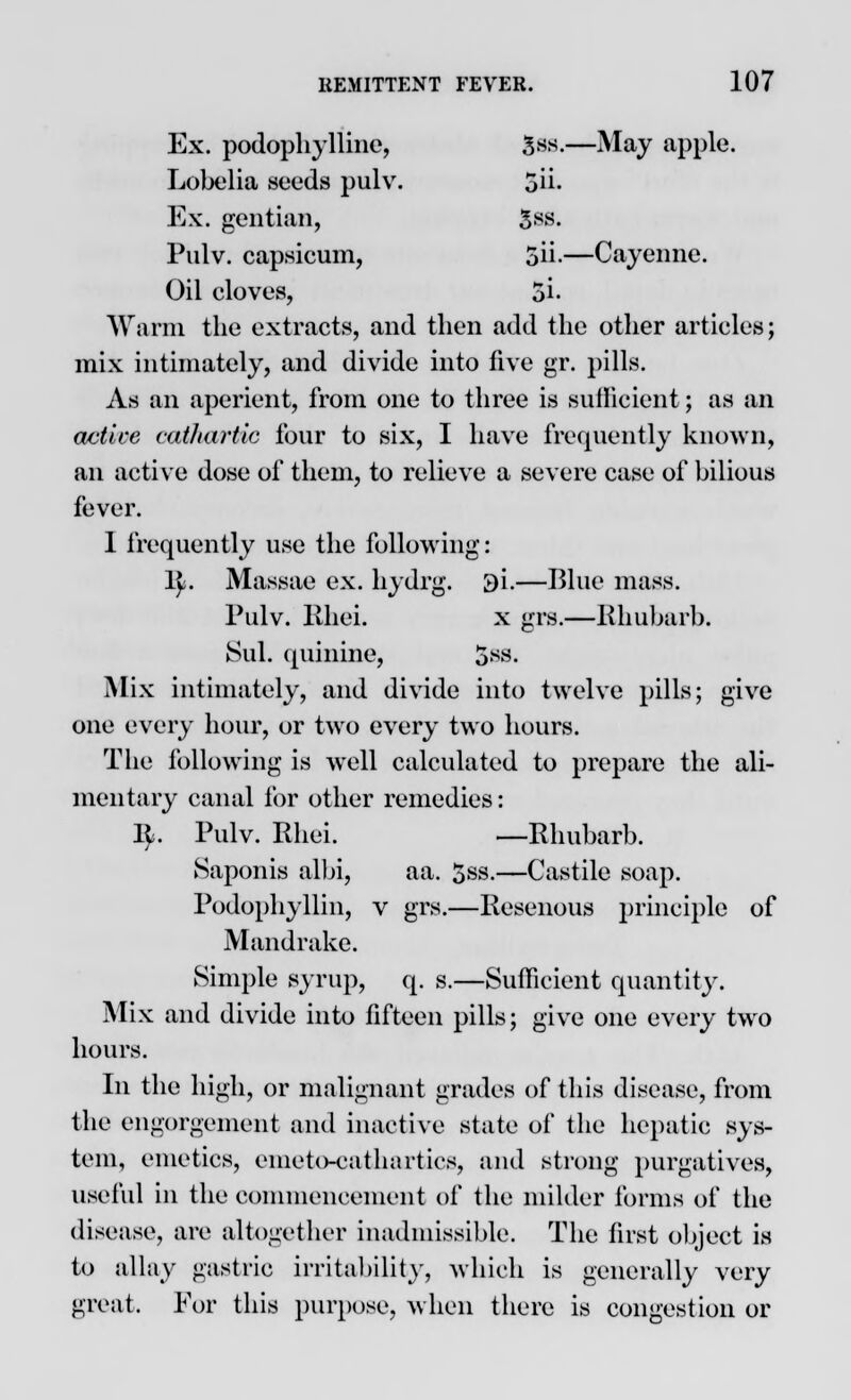 Ex. podophyllum, 3^-—May apple. Lobelia seeds pulv. 5ii- Ex. gentian, $88. Pulv. capsicum, 5u\—Cayenne. Oil cloves, 5i- Warm the extracts, and then add the other articles; mix intimately, and divide into live gr. pills. As an aperient, from one to three is sufficient; as an active cathartic four to six, I have frequently known, an active dose of them, to relieve a severe case of bilious fever. 1 frequently use the following: ly. Massae ex. hydrg. 3i.—Blue mass. Pulv. Khei. x grs.—Rhubarb. Sul. quinine, 5*«- Mix intimately, and divide into twelve pills; give one every hour, or two every two hours. The following is well calculated to prepare the ali- mentary canal for other remedies: ly. Pulv. Rhei. —Rhubarb. Saponis albi, aa. 5ss.—Castile soap. Podophyllin, v grs.—Resenous principle of Mandrake. Simple syrup, q. s.—Sufficient quantity. Mix and divide into fifteen pills; give one every two hours. In the high, or malignant grades of this disease, from the engorgement and inactive state of the hepatic sys- tem, emetics, emeto-cathartics, and strong purgatives, useful in the commencement of the milder forms of the disease, are altogether inadmissible. The first object is to allay gastric irritability, which is generally very great. For this purpose, when there is congestion or