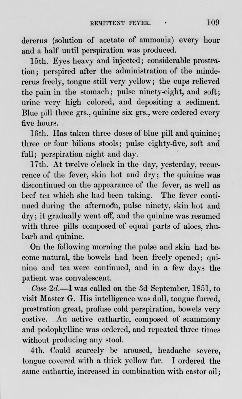 dercrus (solution of .acetate of ammonia) every hour and a half until perspiration was produced. 15th. Eves heavy and injected; considerable prostra- tion ; perspired after the administration of the minde- rerus freely, tongue still very yellow; the cups relieved the pain in the stomach; pulse ninety-eight, and soft; urine very high colored, and depositing a sediment. Blue pill three grs., quinine six grs., were ordered every five hours. 16th. Has taken three doses of blue pill and quinine; three or four bilious stools; pulse eighty-five, soft and full; perspiration night and day. 17th. At twelve o'clock in the day, yesterday, recur- rence of the fever, skin hot and dry; the quinine was discontinued on the appearance of the fever, as well as beef tea which she had been taking. The fever conti- nued during the afternooii, pulse ninety, skin hot and dry; it gradually went off, and the quinine was resumed with three pills composed of equal parts of aloes, rhu- barb and quinine. On the following morning the pulse and skin had be- come natural, the bowels had been freely opened; qui- nine and tea were continued, and in a few days the patient was convalescent. Case 2d.—I was called on the 3d September, 1851, to visit Master G. His intelligence was dull, tongue furred, prostration great, profuse cold perspiration, bowels very costive. An active cathartic, composed of scammony and podophylline was ordered, and repeated three times without producing any stool. 4th. Could scarcely be aroused, headache severe, tongue covered with a thick yellow fur. I ordered the same cathartic, increased in combination with castor oil;