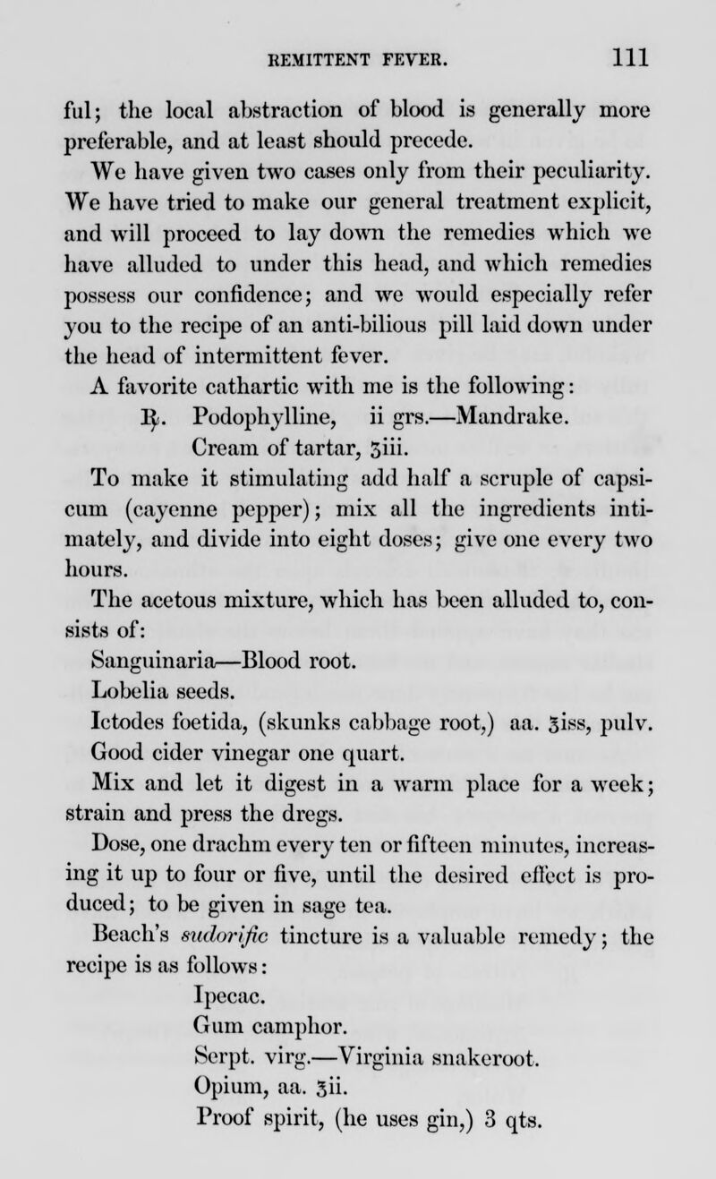 fill; the local abstraction of blood is generally more preferable, and at least should precede. We have given two cases only from their peculiarity. We have tried to make our general treatment explicit, and will proceed to lay down the remedies which we have alluded to under this head, and which remedies possess our confidence; and we would especially refer you to the recipe of an anti-bilious pill laid down under the head of intermittent fever. A favorite cathartic with me is the following: 1^. Podophylline, ii grs.—Mandrake. Cream of tartar, $iii. To make it stimulating add half a scruple of capsi- cum (cayenne pepper); mix all the ingredients inti- mately, and divide into eight doses; give one every two hours. The acetous mixture, which has been alluded to, con- sists of: Sanguinaria—Blood root. Lobelia seeds. Ictodes foetida, (skunks cabbage root,) aa. 5iss, pulv. Good cider vinegar one quart. Mix and let it digest in a warm place for a week; strain and press the dregs. Dose, one drachm every ten or fifteen minutes, increas- ing it up to four or five, until the desired effect is pro- duced; to be given in sage tea. Beach's sudorific tincture is a valuable remedy; the recipe is as follows: Ipecac. Gum camphor. Serpt. virg.—Virginia snakeroot. Opium, aa. 3ii. Proof spirit, (he uses gin,) 3 qts.