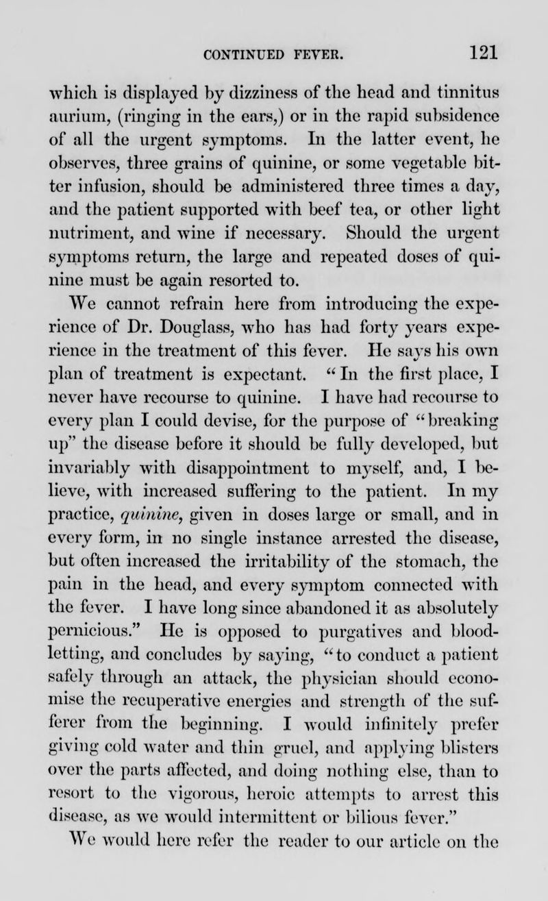 which is displayed by dizziness of the head and tinnitus aurium, (ringing in the ears,) or in the rapid subsidence of all the urgent symptoms. In the latter event, he observes, three grains of quinine, or some vegetable bit- ter infusion, should be administered three times a day, and the patient supported with beef tea, or other light nutriment, and wine if necessary. Should the urgent symptoms return, the large and repeated doses of qui- nine must be again resorted to. We cannot refrain here from introducing the expe- rience of Dr. Douglass, avIio has had forty years expe- rience in the treatment of this fever. lie says his oavii plan of treatment is expectant.  In the first place, I never have recourse to quinine. I have had recourse to every plan I could devise, for the purpose of breaking up the disease before it should be full}' developed, but invariably with disappointment to myself, and, I be- lieve, with increased suffering to the patient. In my practice, quinine, given in doses large or small, and in every form, in no single instance arrested the disease, but often increased the irritability of the stomach, the pain in the head, and every symptom connected with the fever. I have long since abandoned it as absolutely pernicious. He is opposed to purgatives and blood- letting, and concludes by saying, to conduct a patient safely through an attack, the physician should econo- mise the recuperative energies and strength of the suf- ferer from the beginning. I would infinitely prefer giving cold water and thin gruel, and applying blisters over the parts affected, and doing nothing else, than to resort to the vigorous, heroic attempts to arrest this disease, as we would intermittent or bilious fever. We would here refer the reader to our article on the