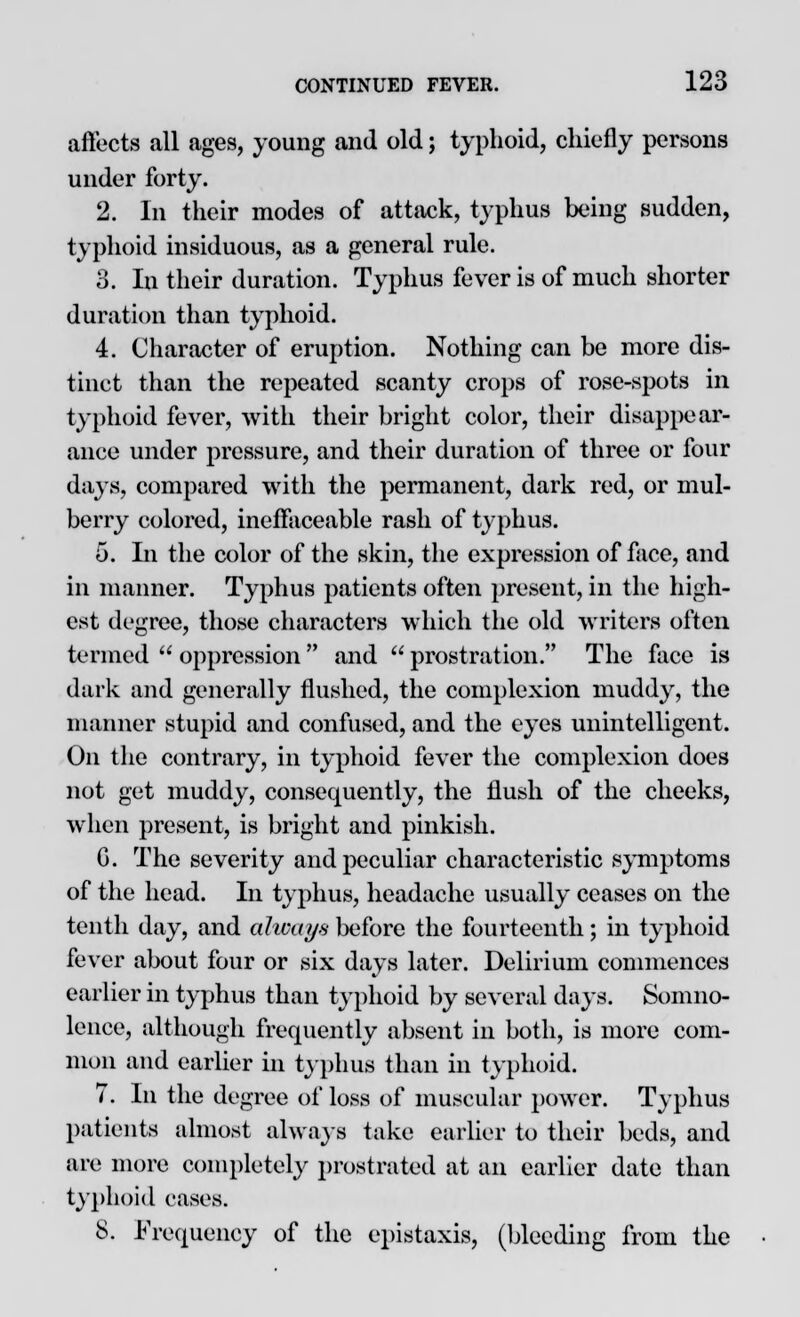 affects all ages, young and old; typhoid, chiefly persons under forty. 2. In their modes of attack, typhus being sudden, typhoid insiduous, as a general rule. 3. In their duration. Typhus fever is of much shorter duration than typhoid. 4. Character of eruption. Nothing can be more dis- tinct than the repeated scanty crops of rose-spots in typhoid fever, with their bright color, their disappear- ance under pressure, and their duration of three or four days, compared with the permanent, dark red, or mul- berry colored, ineffaceable rash of typhus. 5. In the color of the skin, the expression of face, and in manner. Typhus patients often present, in the high- est degree, those characters which the old writers often termed  oppression  and  prostration. The face is dark and generally flushed, the complexion muddy, the manner stupid and confused, and the eyes unintelligent. On the contrary, in typhoid fever the complexion does not get muddy, consequently, the flush of the cheeks, when present, is bright and pinkish. G. The severity and peculiar characteristic symptoms of the head. In typhus, headache usually ceases on the tenth day, and always before the fourteenth; in typhoid fever about four or six days later. Delirium commences earlier in typhus than typhoid by several days. Somno- lence, although frequently absent in both, is more com- mon and earlier in typhus than in typhoid. 7. In the degree of loss of muscular power. Typhus patients almost always take earlier to their beds, and are more completely prostrated at an earlier date than typhoid eases. 8. Frequency of the epistaxis, (bleeding from the