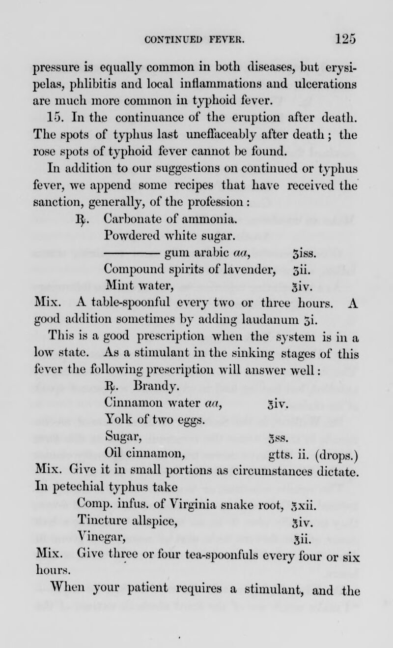 pressure is equally common in both diseases, but erysi- pelas, phlibitis and local inflammations and ulcerations are much more common in typhoid fever. 16. In the continuance of the eruption after death. The spots of typhus last uneflaceably after death; the rose spots of typhoid fever cannot be found. In addition to our suggestions on continued or typhus fever, we append some recipes that have received the sanction, generally, of the profession : ty. Carbonate of ammonia. Powdered white sugar. gum arabic aa, 5iss. Compound spirits of lavender, 5ii. Mint water, 5iv. Mix. A table-spoonful every two or three hours. A good addition sometimes by adding laudanum 5i. This is a good prescription when the system is in a low state. As a stimulant in the sinking stages of this fever the following prescription will answer well: I£. Brandy. Cinnamon water an, giv. Yolk of two eggs. Sugar, 5ss. Oil cinnamon, gtts. ii. (drops.) Mix. Give it in small portions as circumstances dictate. In petechial typhus take Comp. infus. of Virginia snake root, gxii. Tincture allspice, 3iv. Vinegar, 5u\ Mix. Give three or four tea-spoonfuls every four or six hours. When your patient requires a stimulant, and the