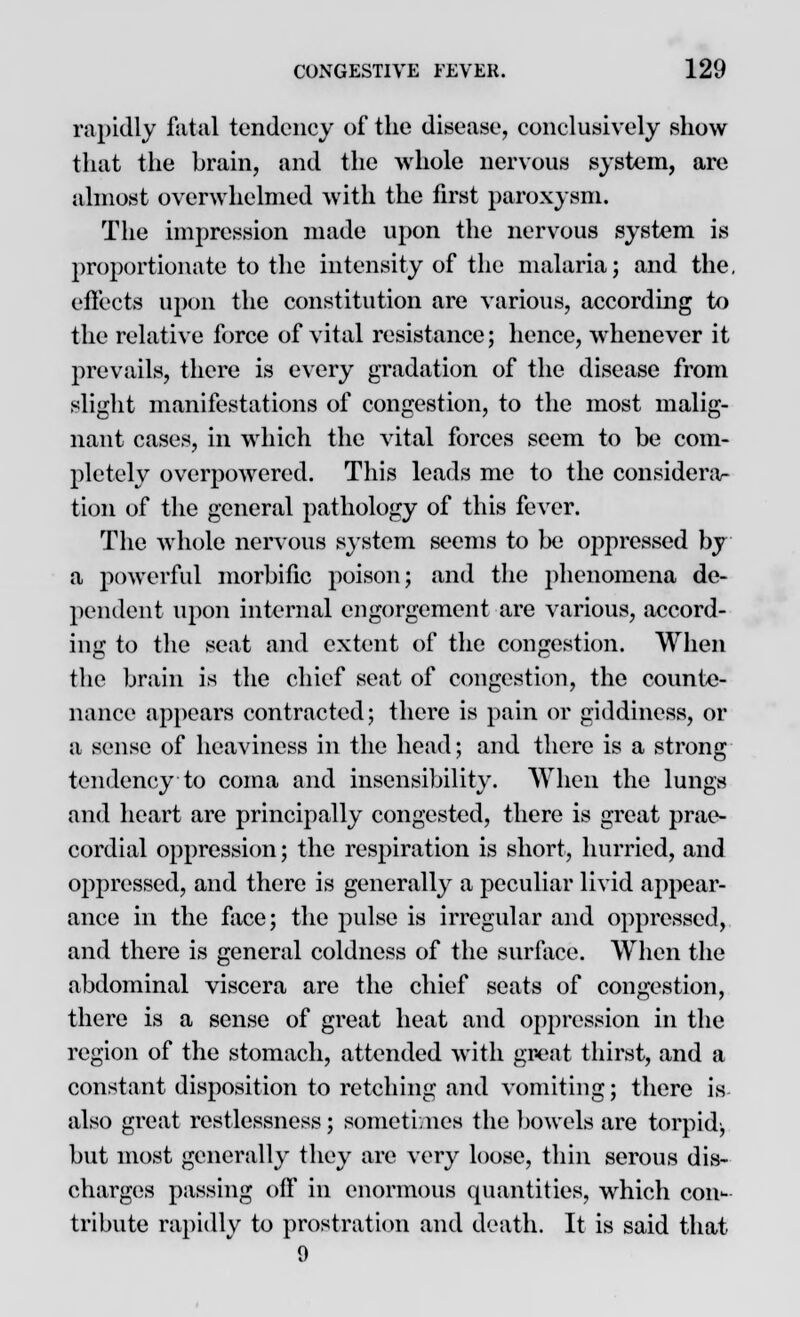 rapidly fatal tendency of the disease, conclusively show that the brain, and the whole nervous system, are almost overwhelmed with the first paroxysm. The impression made upon the nervous system is proportionate to the intensity of the malaria; and the, effects upon the constitution are various, according to the relative force of vital resistance; hence, whenever it prevails, there is every gradation of the disease from slight manifestations of congestion, to the most malig- nant cases, in which the vital forces seem to be com- pletely overpowered. This leads me to the considera- tion of the general pathology of this fever. The whole nervous system seems to be oppressed by a powerful morbific poison; and the phenomena de- pendent upon internal engorgement are various, accord- ing to the seat and extent of the congestion. When the brain is the chief seat of congestion, the counte- nance appears contracted; there is pain or giddiness, or a sense of heaviness in the head; and there is a strong tendency to coma and insensibility. When the lungs and heart are principally congested, there is great prae- cordial oppression; the respiration is short, hurried, and oppressed, and there is generally a peculiar livid appear- ance in the face; the pulse is irregular and oppressed, and there is general coldness of the surface. When the abdominal viscera are the chief seats of congestion, there is a sense of great heat and oppression in the region of the stomach, attended with great thirst, and a constant disposition to retching and vomiting; there is also great restlessness; sometimes the bowels are torpid, but most generally they are very loose, thin serous dis- charges passing off in enormous quantities, wdiich con- tribute rapidly to prostration and death. It is said that 9