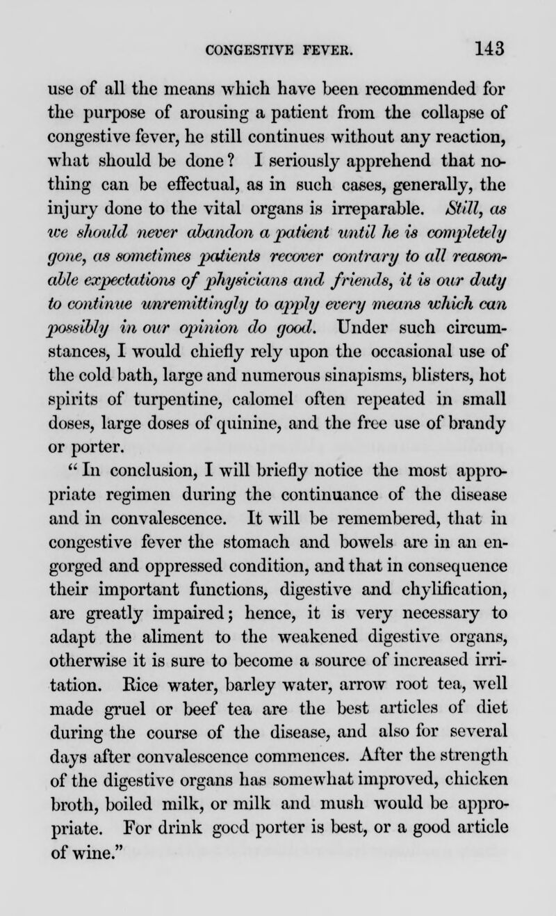 use of all the means which have been recommended for the purpose of arousing a patient from the collapse of congestive fever, he still continues without any reaction, what should be done ? I seriously apprehend that no- thing can be effectual, as in such cases, generally, the injury done to the vital organs is irreparable. Still, as ice should never abandon a patient until he is completely gone, as sometimes patients recover contrary to all reason- able expectations of 2>hysicians and friends, it is our duty to continue unremittingly to apply every means which can possibly in our opinion do good. Under such circum- stances, I would chiefly rely upon the occasional use of the cold bath, large and numerous sinapisms, blisters, hot spirits of turpentine, calomel often repeated in small doses, large doses of quinine, and the free use of brandy or porter.  In conclusion, I will briefly notice the most appro- priate regimen during the continuance of the disease and in convalescence. It will be remembered, that in congestive fever the stomach and bowels are in an en- gorged and oppressed condition, and that in consequence their important functions, digestive and chyliflcation, are greatly impaired; hence, it is very necessary to adapt the aliment to the weakened digestive organs, otherwise it is sure to become a source of increased irri- tation. Rice water, barley water, arrow root tea, well made gruel or beef tea are the best articles of diet during the course of the disease, and also for several days after convalescence commences. After the strength of the digestive organs has somewhat improved, chicken broth, boiled milk, or milk and mush would be appro- priate. For drink good porter is best, or a good article of wine.