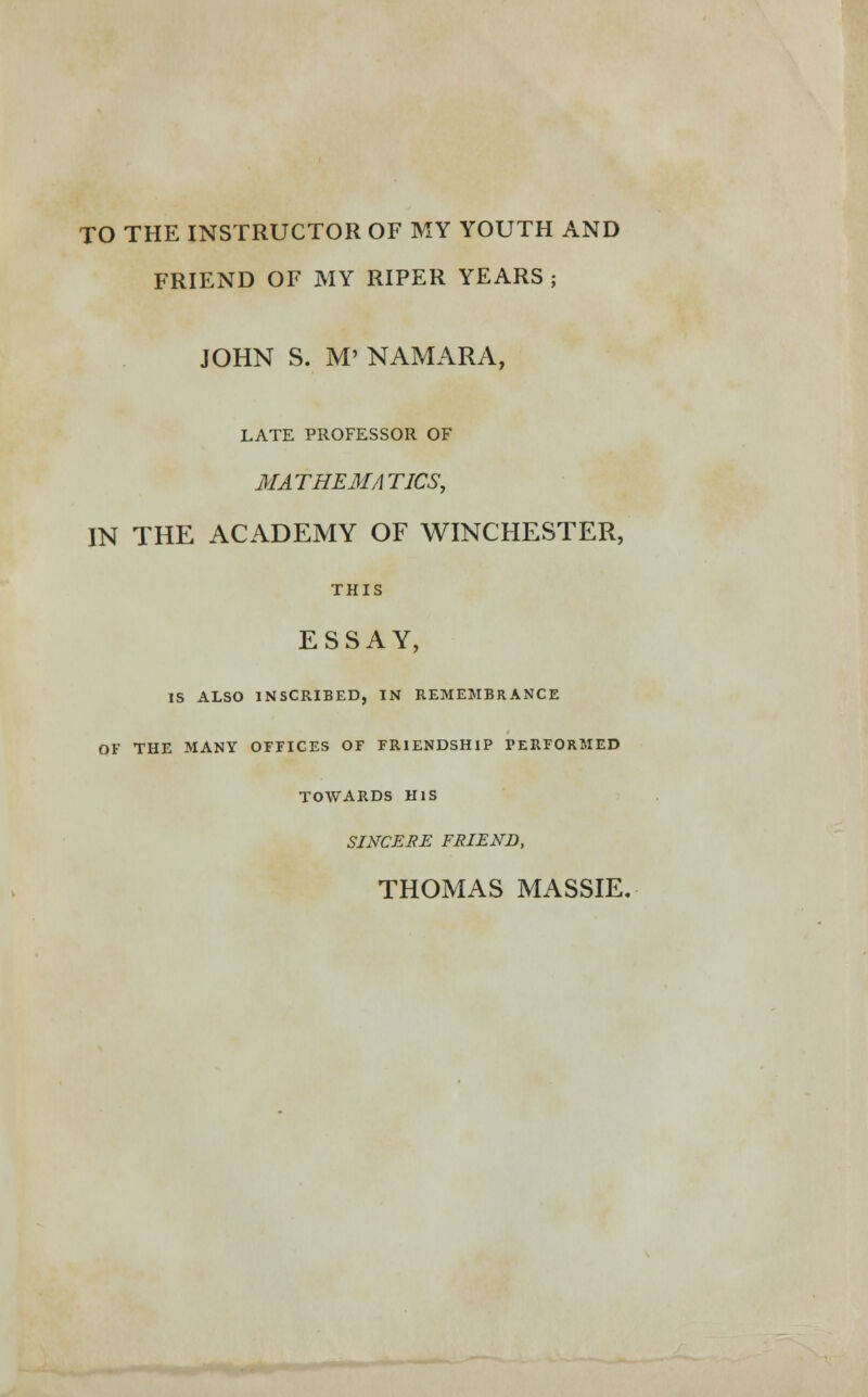 TO THE INSTRUCTOR OF MY YOUTH AND FRIEND OF MY RIPER YEARS ; JOHN S. M' NAMARA, LATE PROFESSOR OF MATHEMATICS, IN THE ACADEMY OF WINCHESTER, THIS ESSAY, IS ALSO INSCRIBED, IN REMEMBRANCE OF THE MANY OFFICES OF FRIENDSHIP PERFORMED TOWARDS HIS SINCERE FRIEND,