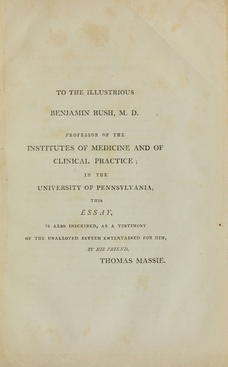 TO THE ILLUSTRIOUS BENJAMIN RUSH, M. D. PROFESSOR OF THE INSTITUTES OF MEDICINE AND OF CLINICAL PRACTICE ; IN THE UNIVERSITY OF PENNSYLVANIA, THIS E S S A Y, TS ALSO INSCRIBED, AS A TESTIMONY OF THE UNALLOYED ESTEEM ENTERTAINED FOR IIIM, BY HIS FRIEND,