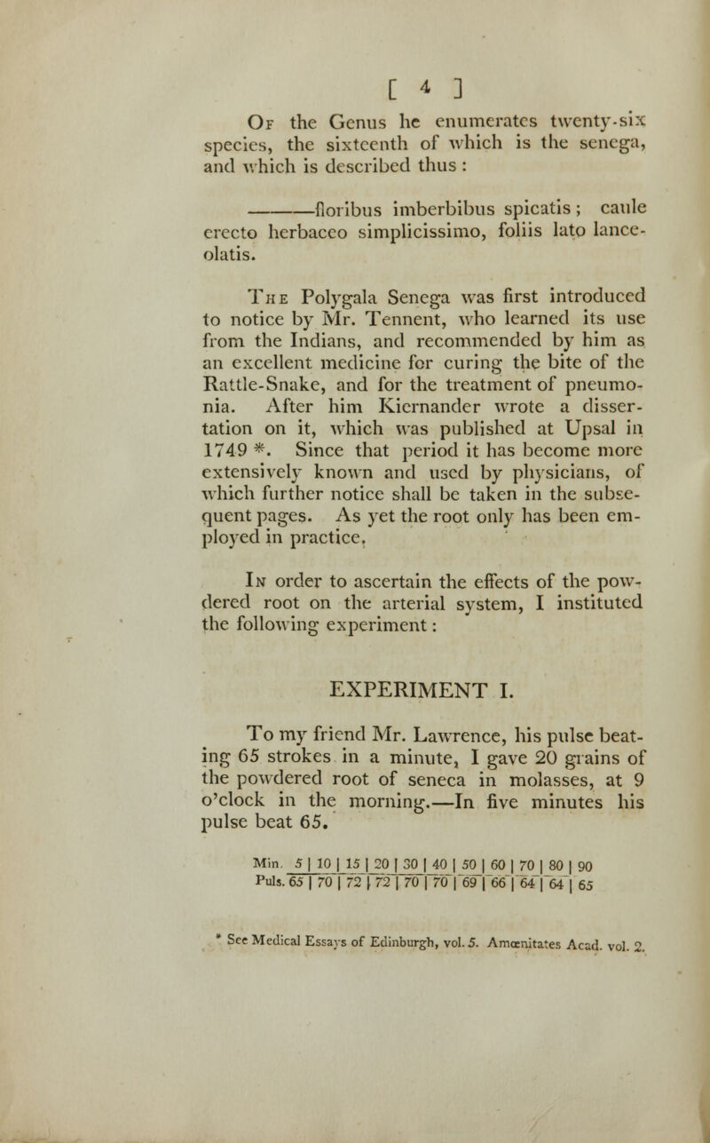 Of the Genus he enumerates twenty-six species, the sixteenth of which is the senega, and which is described thus : floribus imberbibus spicatis ; caule erecto herbaceo simplicissimo, foliis lato lance - olatis. The Polygala Senega was first introduced to notice by Mr. Tennent, who learned its use from the Indians, and recommended by him as an excellent medicine for curing the bite of the Rattle-Snake, and for the treatment of pneumo- nia. After him Kiernander wrote a disser- tation on it, which was published at Upsal ill 1749 *. Since that period it has become more extensively known and used by physicians, of which further notice shall be taken in the subse- quent pages. As yet the root only has been em- ployed in practice. In order to ascertain the effects of the pow- dered root on the arterial system, I instituted the following experiment: EXPERIMENT I. To my friend Mr. Lawrence, his pulse beat- ing 65 strokes in a minute, I gave 20 grains of the powdered root of seneca in molasses, at 9 o'clock in the morning.—In five minutes his pulse beat 65. Min. 5 | 10 | 15 J 20 | 30 | 40 1 50 | 60 |jrOJ_80 | 90 Puis. 65 | 70 | 72) 72 | 70 | 70 | 69 |~6(S|64|64| 65 * See Medical Essays of Edinburgh, vol. 5. Amoenitates Acad. vol. 2.