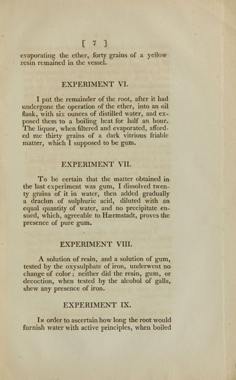 evaporating the ether, forty grains of a yellow resin remained in the vessel. EXPERIMENT VI. I put the remainder of the root, after it had undergone the operation of the ether, into an oil flask, with six ounces of distilled water, and ex- posed them to a boiling heat for half an hour. The liquor, when filtered and evaporated, afford- ed me thirty grains of a dark vitrious friable matter, which I supposed to be gum. EXPERIMENT VII. To be certain that the matter obtained in the last experiment was gum, I dissolved twen- ty grains of it in water, then added gradually a drachm of sulphuric acid, diluted with an equal quantity of water, and no precipitate en- sued, which, agreeable to Hsermstadt, proves the presence of pure gum. EXPERIMENT VIII. A solution of resin, and a solution of gum, tested by the oxysulphate of iron, underwent no change of color ; neither did the resin, gum, or decoction, when tested by the alcohol of galls, shew any presence of iron. EXPERIMENT IX. In order to ascertain how long the root would furnish water with active principles, when boiled