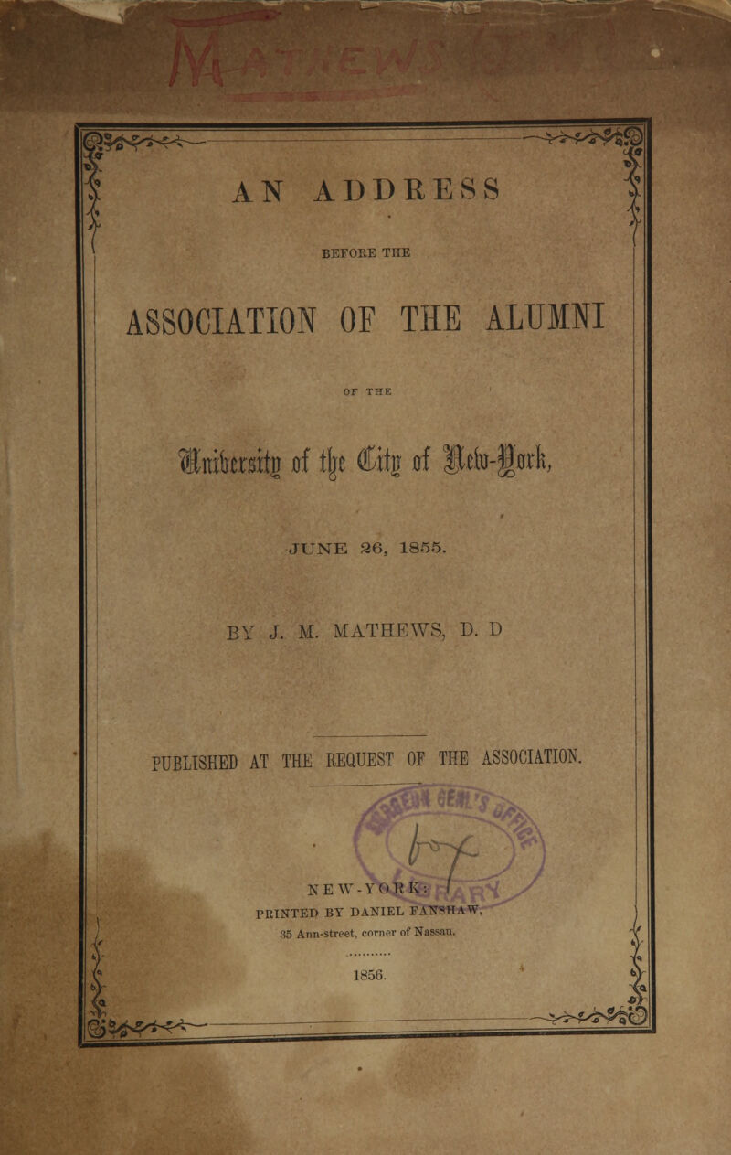 ^^S^K^T— - —V^^t©| AN ADDRESS BEFORE THE ASSOCIATION OF THE ALUMNI Imtoitg rf % Citg of $efo-f 0rk, JUNE 36, 1855. BY J. M. MATHEWS, D. D PUBLISHED AT THE RECIUEST OF THE ASSOCIATION. $ N EW-YOE K : f PRINTED BY DANIEL FANSHAW, 35 Ann-street, corner of Nassan. 1856. -—v^b^©