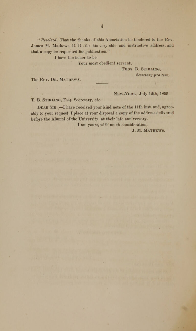  Resolved, That the thanks of this Association be tendered to the Rev. James M. Mathews, D. D., for his very able and instructive address, and that a copy be requested for publication. I have the honor to be Your most obedient servant, Thos. B. Stirling, Secretary pro tern. The Rev. Dr. Mathews. New-York, July 12th, 1855. T. B. Stirling, Esq. Secretary, etc. Dear Sir :—I have received your kind note of the 11th inst. and, agree- ably to your request, I place at your disposal a copy of the address delivered before the Alumni of the University, at their late anniversary. I am yours, with much consideration, J. M. Mathews.