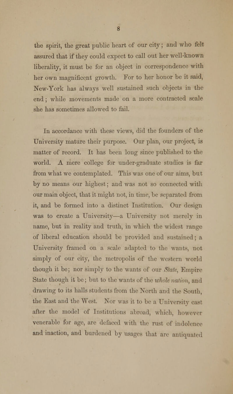 the spirit, the great public heart of our city; and who felt- assured that if they could expect to call out her well-known liberality, it must be for an object in correspondence with her own magnificent growth. For to her honor be it said, New-York has always well sustained such objects in the end; while movements made on a more contracted scale she has sometimes allowed to fail. In accordance with these views, did the founders of the University mature their purpose. Our plan, our project, is matter of record. It has been long since published to the world. A mere college for under-graduate studies is far from what we contemplated. This was one of our aims, but by no means our highest; and was not so connected with our main object, that it might not, in time, be separated from it, and be formed into a distinct Institution. Our design was to create a University—a University not merely in name, but in reality and truth, in which the widest range of liberal education should be provided and sustained; a University framed on a scale adapted to the wants, not simply of our city, the metropolis of the western world though it be; nor simply to the wants of our /State, Empire State though it be; but to the wants o( the whole nation, and drawing to its hulls students from the North and the South, the East and the West. Nor was it to be a University cast alter the model of Institutions abroad, which, however venerable for age, are defaced with the rust of indolence and inaction, and burdened by usages that are antiquated