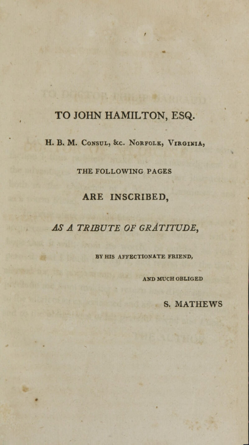 TO JOHN HAMILTON, ESQ. H. B. M. Consul, &c. Norfolk, Virginia, THE FOLLOWING PAGES ARE INSCRIBED, AS A TRIBUTE OF GRATITUDE, BY HIS AFFECTIONATE FRIEND, AND MUCH OBLIGED S. MATHEWS