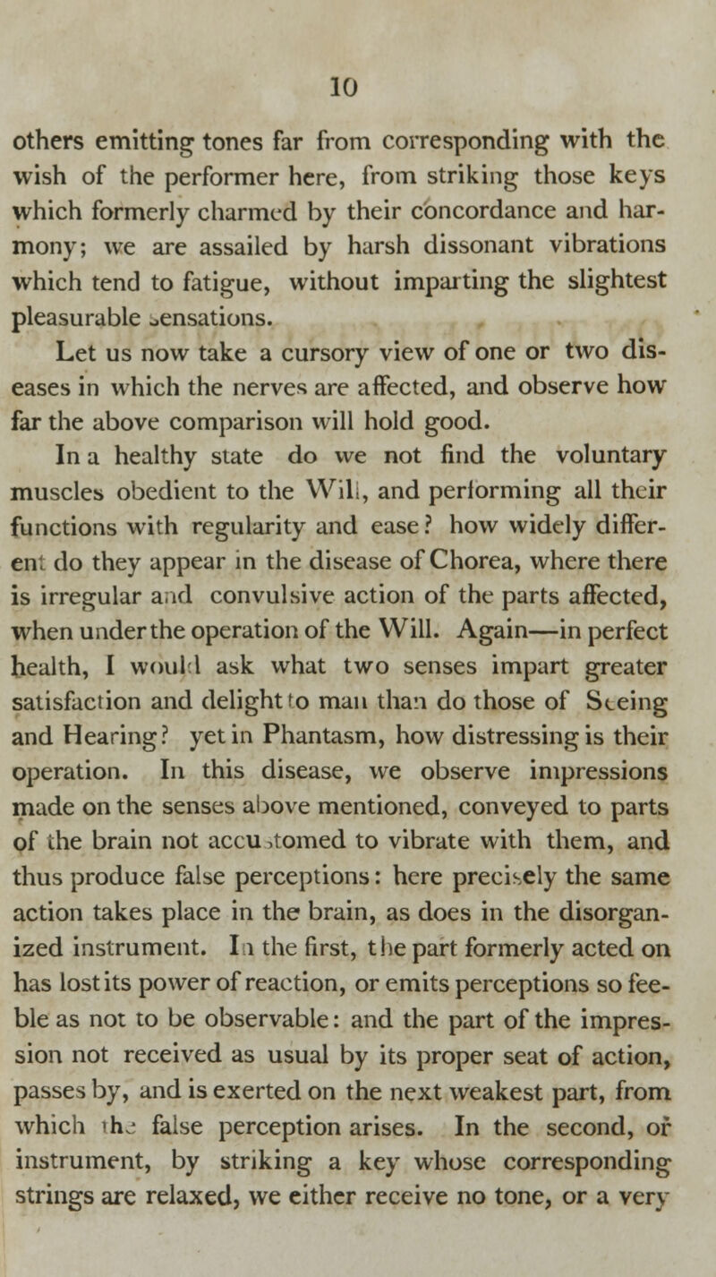 others emitting tones far from corresponding with the wish of the performer here, from striking those keys which formerly charmed by their concordance and har- mony; we are assailed by harsh dissonant vibrations which tend to fatigue, without imparting the slightest pleasurable sensations. Let us now take a cursory view of one or two dis- eases in which the nerves are affected, and observe how far the above comparison will hold good. In a healthy state do we not find the voluntary muscles obedient to the Wili, and performing all their functions with regularity and ease? how widely differ- ent do they appear in the disease of Chorea, where there is irregular and convulsive action of the parts affected, when under the operation of the Will. Again—in perfect health, I would ask what two senses impart greater satisfaction and delight to man than do those of Seeing and Hearing? yet in Phantasm, how distressing is their operation. In this disease, we observe impressions made on the senses above mentioned, conveyed to parts of the brain not accu horned to vibrate with them, and thus produce false perceptions: here precisely the same action takes place in the brain, as does in the disorgan- ized instrument. In the first, the part formerly acted on has lost its power of reaction, or emits perceptions so fee- ble as not to be observable: and the part of the impres- sion not received as usual by its proper seat of action, passes by, and is exerted on the next weakest part, from which ih^ false perception arises. In the second, of instrument, by striking a key whose corresponding strings are relaxed, we either receive no tone, or a very