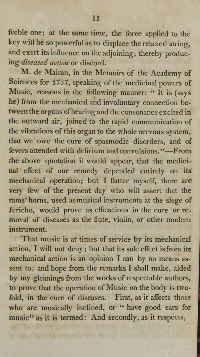 feeble one; at the same time, the force applied to the key will be so powerful as to displace the relaxed string, and exert its influence on the adjoining; thereby produc- ing diseased action or discord. M. de Mairan, in the Memoirs of the Academy of Sciences for 1737, speaking of the medicinal powers of Music, reasons in the following manner:  Jt is (says he) from the mechanical and involuntary connection be- tween the organs of hearing and the consonance excited in the outward air, joined to the rapid communication of the vibrations of this organ to the whole nervous system, that we owe the cure of spasmodic disorders, and of fevers attended with delirium and convulsions.—From the above quotation ii would appear, that the medici- nal effect of our remedy depended entirely on its mechanical operation; but I flatter myself, there are very few of the present day who will assert that the rams'horns, used asmusical instruments at the siege of Jericho, would prove as efficacious in the cure or re- moval of diseases as the flute, violin, or other modern instrument. That music is at times of service by its mechanical action, I will not deny; but that its sole effect is from its mechanical action is an opinion I can by no means as- sent to; and hope from the remarks I shall make, aided by my gleanings from the works of respectable authors, to prove that the operation of Music on the body is two- fold, in the cure of diseases. First, as it affects those who are musically inclined, or  have good ears for music as it is termed: And secondly, as it respects,