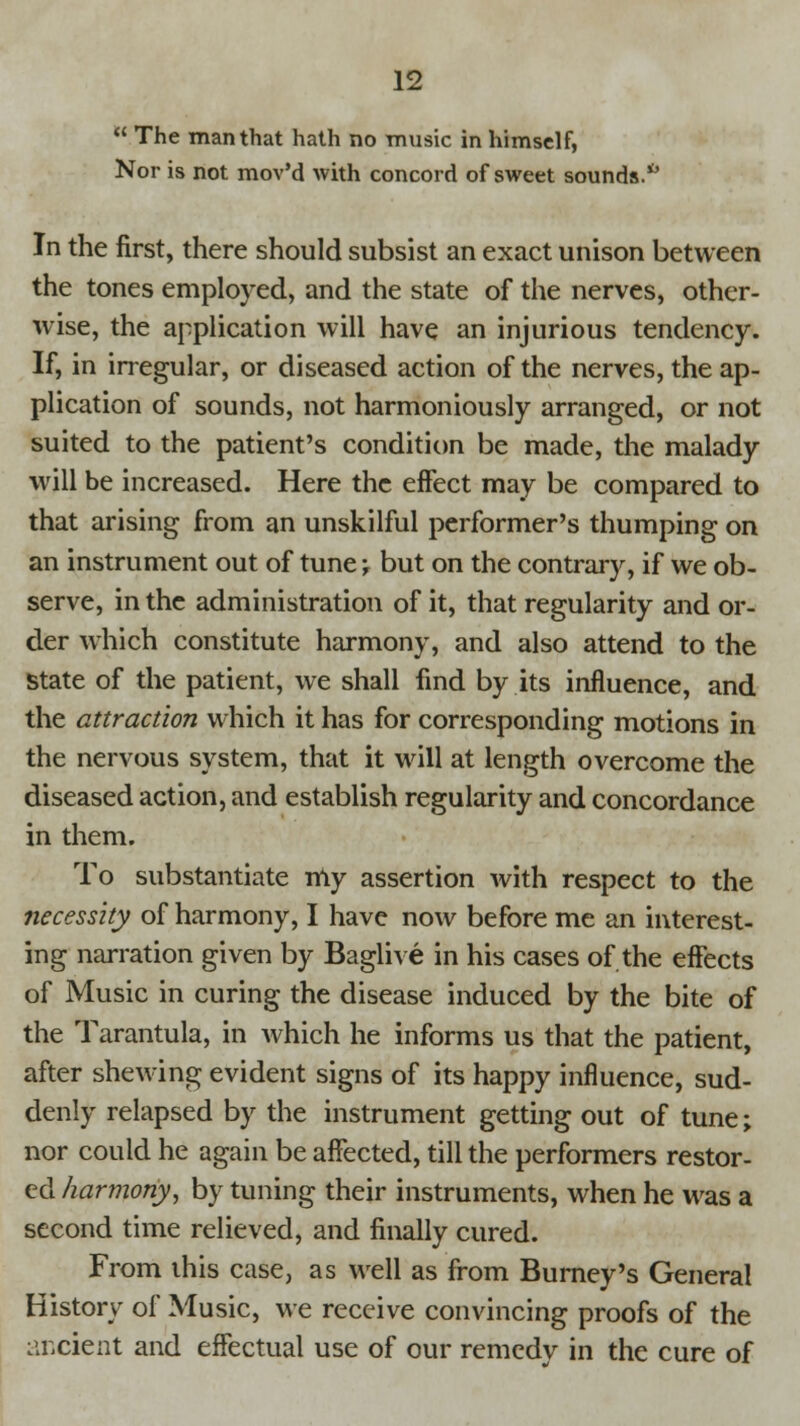  The man that hath no music in himself, Nor is not mov'd with concord of sweet sounds.1' In the first, there should subsist an exact unison between the tones employed, and the state of the nerves, other- wise, the application will have an injurious tendency. If, in irregular, or diseased action of the nerves, the ap- plication of sounds, not harmoniously arranged, or not suited to the patient's condition be made, the malady will be increased. Here the effect may be compared to that arising from an unskilful performer's thumping on an instrument out of tune; but on the contrary, if we ob- serve, in the administration of it, that regularity and or- der which constitute harmony, and also attend to the State of the patient, we shall find by its influence, and the attraction which it has for corresponding motions in the nervous system, that it will at length overcome the diseased action, and establish regularity and concordance in them. To substantiate my assertion with respect to the necessity of harmony, I have now before me an interest- ing narration given by Baglive in his cases of the effects of Music in curing the disease induced by the bite of the Tarantula, in which he informs us that the patient, after shewing evident signs of its happy influence, sud- denly relapsed by the instrument getting out of tune; nor could he again be affected, till the performers restor- ed harmony, by tuning their instruments, when he was a second time relieved, and finally cured. From this case, as well as from Burney's General History of Music, we receive convincing proofs of the ancient and effectual use of our remedy in the cure of