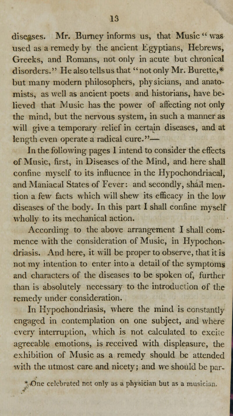 diseases. Mr. Burney informs us, that Music  was used as a remedy by the ancient Egyptians, Hebrews, Greeks, and Romans, not only in acute but chronical disorders. He alsotellsus that not only Mr. Burette,* but many modern philosophers, physicians, and anato- mists, as well as ancient poets and historians, have be- lieved that Music has the power of affecting not only the mind, but the nervous system, in such a manner as will give a temporary relief in certain diseases, and at length even operate a radical cure.— In the following pages I intend to consider the effects of Music, first, in Diseases of the Mind, and here shall confine myself to its influence in the Hypochondriacal, and Maniacal States of Fever: and secondly, shaJ men- tion a few facts which will shew its efficacy in the low diseases of the body. In this part I shall confine myself wholly to its mechanical action. According to the above arrangement I shall com- mence with the consideration of Music, in Hypochon- driasis. And here, it will be proper to observe, that it is not my intention to enter into a detail of the symptoms and characters of the diseases to be spoken of, further than is absolutely necessary to the introduction of the remedy under consideration. In Hypochondriasis, where the mind is constantly engaged in contemplation on one subject, and where every interruption, which is not calculated to excite agreeable emotions, is received with displeasure, the exhibition of Music as a remedy should be attended with the utmost care and nicety; and we should be par- * «One celebrated not only as a physician but as a musician.