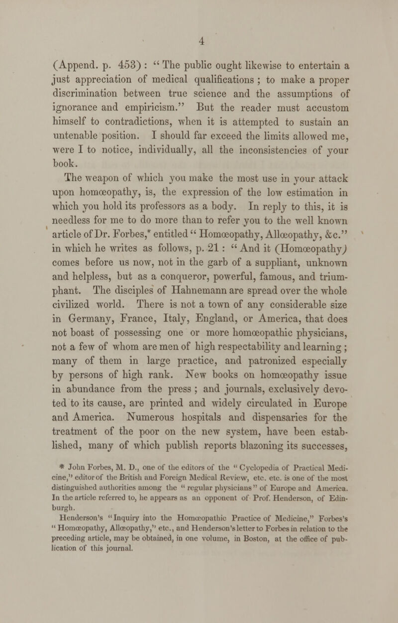 (Append, p. 453) :  The public ought likewise to entertain a just appreciation of medical qualifications ; to make a proper discrimination between true science and the assumptions of ignorance and empiricism. But the reader must accustom himself to contradictions, when it is attempted to sustain an untenable position. I should far exceed the limits allowed me, were I to notice, individually, all the inconsistencies of your book. The weapon of which you make the most use in your attack upon homoeopathy, is, the expression of the low estimation in which you hold its professors as a body. In reply to this, it is needless for me to do more than to refer you to the well known article of Dr. Forbes,* entitled  Homoeopathy, Alloeopathy, &c. in which he writes as follows, p. 21:  And it (HomoeopathyJ comes before us now, not in the garb of a suppliant, unknown and helpless, but as a conqueror, powerful, famous, and trium- phant. The disciples of Hahnemann are spread over the whole civilized world. There is not a town of any considerable size in Germany, France, Italy, England, or America, that does not boast of possessing one or more homoeopathic physicians, not a few of whom are men of high respectability and learning ; many of them in large practice, and patronized especially by persons of high rank. New books on homoeopathy issue in abundance from the press ; and journals, exclusively devo- ted to its cause, are printed and widely circulated in Europe and America. Numerous hospitals and dispensaries for the treatment of the poor on the new system, have been estab- lished, many of which publish reports blazoning its successes, * John Forbes, M. D., one of the editors of the  Cyclopedia of Practical Medi- cine, editor of the British and Foreign Medical Review, etc. etc. is one of the most distinguished authorities among the  regular physicians of Europe and America. In the article referred to, he appears as an opponent of Prof. Henderson, of Edin- burgh. Henderson's Inquiry into the Homoeopatbio Practice of Medicine, Forbes's  Homoeopathy, Alloeopathy, etc., and Henderson's letter to Forbes in relation to the preceding article, may be obtained, in one volume, in Boston, at the office of pub- lication of this journal.