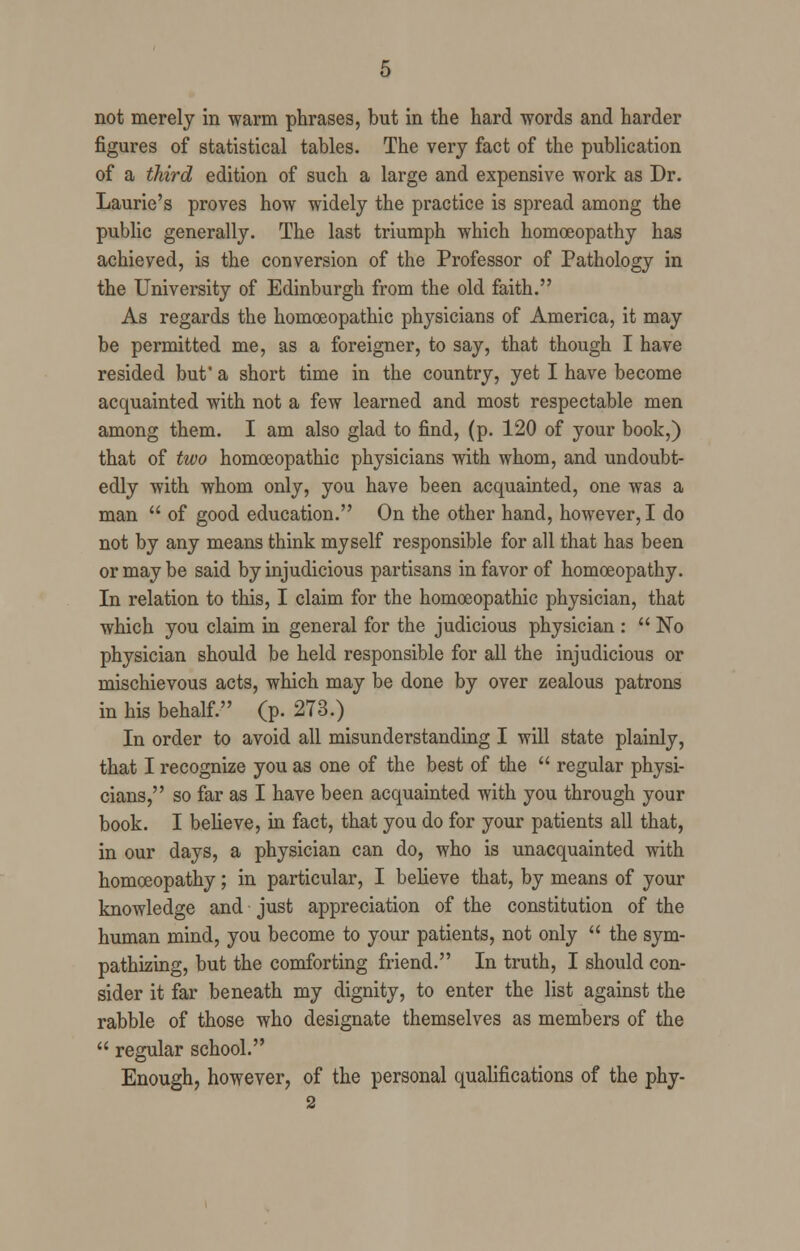 not merely in warm phrases, but in the hard words and harder figures of statistical tables. The very fact of the publication of a third edition of such a large and expensive work as Dr. Laurie's proves how widely the practice is spread among the public generally. The last triumph which homoeopathy has achieved, is the conversion of the Professor of Pathology in the University of Edinburgh from the old faith. As regards the homoeopathic physicians of America, it may be permitted me, as a foreigner, to say, that though I have resided but' a short time in the country, yet I have become acquainted with not a few learned and most respectable men among them. I am also glad to find, (p. 120 of your book,) that of two homoeopathic physicians with whom, and undoubt- edly with whom only, you have been acquainted, one was a man  of good education. On the other hand, however, I do not by any means think myself responsible for all that has been or may be said by injudicious partisans in favor of homoeopathy. In relation to this, I claim for the homoeopathic physician, that which you claim in general for the judicious physician :  No physician should be held responsible for all the injudicious or mischievous acts, which may be done by over zealous patrons in his behalf. (p. 273.) In order to avoid all misunderstanding I will state plainly, that I recognize you as one of the best of the  regular physi- cians, so far as I have been acquainted with you through your book. I believe, in fact, that you do for your patients all that, in our days, a physician can do, who is unacquainted with homoeopathy; in particular, I believe that, by means of your knowledge and just appreciation of the constitution of the human mind, you become to your patients, not only  the sym- pathizing, but the comforting friend. In truth, I should con- sider it far beneath my dignity, to enter the list against the rabble of those who designate themselves as members of the  regular school. Enough, however, of the personal qualifications of the phy-