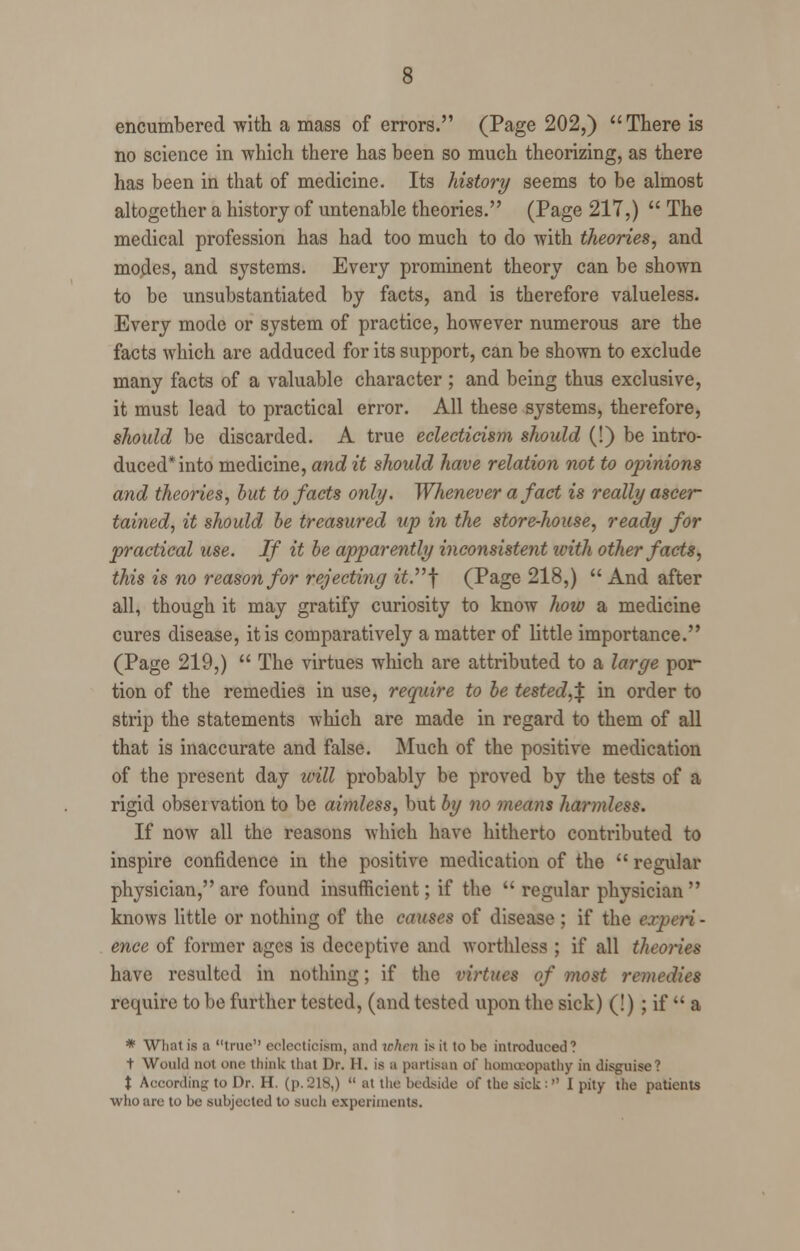 encumbered with a mass of errors. (Page 202,) There is no science in which there has been so much theorizing, as there has been in that of medicine. Its history seems to be almost altogether a history of untenable theories. (Page 217,)  The medical profession has had too much to do with theories, and modes, and systems. Every prominent theory can be shown to be unsubstantiated by facts, and is therefore valueless. Every mode or system of practice, however numerous are the facts which are adduced for its support, can be shown to exclude many facts of a valuable character ; and being thus exclusive, it must lead to practical error. All these systems, therefore, should be discarded. A true eclecticism should (!) be intro- duced* into medicine, and it should have relation not to opinions and theories, but to facts only. Whenever a fact is really ascer- tained, it should be treasured up in the store-house, ready for practical use. If it be apparently inconsistent with other facts, this is no reason for rejecting ii.f (Page 218,)  And after all, though it may gratify curiosity to know how a medicine cures disease, it is comparatively a matter of little importance. (Page 219,)  The virtues which are attributed to a large por tion of the remedies in use, require to be tested,^, in order to strip the statements which are made in regard to them of all that is inaccurate and false. Much of the positive medication of the present day will probably be proved by the tests of a rigid observation to be aimless, but by no means harmless. If now all the reasons which have hitherto contributed to inspire confidence in the positive medication of the  regular physician, are found insufficient; if the  regular physician  knows little or nothing of the causes of disease ; if the experi- ence of former ages is deceptive and worthless ; if all theories have resulted in nothing; if the virtues of most remedies require to be further tested, (and tested upon the sick) (!) ; if  a * What is a true eclecticism, and when is it to be introduced? t Would not one think that Dr. II. is a partisan of homoeopathy in disguise? t According to Dr. H. (p. 218,)  at the bedside of the sick :  I pity the patients who are to be subjected to such experiments.