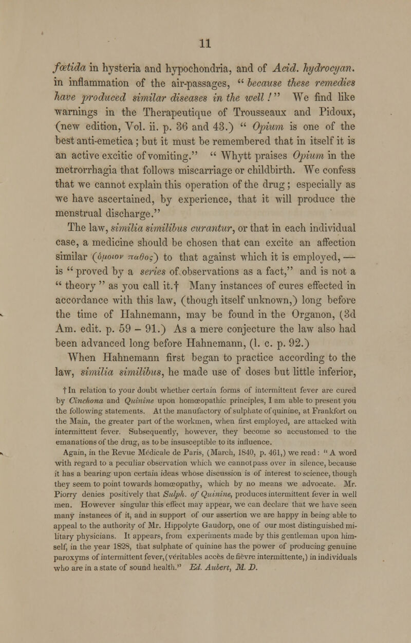 fcetida in hysteria and hypochondria, and of Acid, hydrocyan. in inflammation of the air-passages,  because these remedies have produced similar diseases in the well / We find like warnings in the Therapeutique of Trousseaux and Pidoux, (new edition, Vol. ii. p. 36 and 43.)  Opium is one of the best anti-emetica ; but it must be remembered that in itself it is an active excitic of vomiting.  Whytt praises Opium in the metrorrhagia that follows miscarriage or childbirth. We confess that we cannot explain this operation of the drug ; especially as we have ascertained, by experience, that it will produce the menstrual discharge. The law, similia similibus curantur, or that in each individual case, a medicine should be chosen that can excite an affection similar (o^ioiov nudoq) to that against which it is employed, — is  proved by a series of observations as a fact, and is not a  theory  as you call it.f Many instances of cures effected in accordance with this law, (though itself unknown,) long before the time of Hahnemann, may be found in the Organon, (3d Am. edit. p. 59 - 91.) As a mere conjecture the law also had been advanced long before Hahnemann, (1. c. p. 92.) When Hahnemann first began to practice according to the law, similia similibus, he made use of doses but little inferior, t In relation to your doubt whether certain forms of intermittent fever are cured by Cinchona and Quinine upon homoeopathic principles, I am able to present you the following statements. At the manufactory of sulphate of quinine, at Frankfort on the Main, the greater part of the workmen, when first employed, are attacked with intermittent fever. Subsequently, however, they become so accustomed to the emanations of the drug, as to be insusceptible to its influence. Again, in the Revue Medicale de Paris, (March, 1840, p. 461,) we read:  A word with regard to a peculiar observation which we cannot pass over in silence, because it has a bearing upon certain ideas whose discussion is of interest to science, though they seem to point towards homoeopathy, which by no means we advocate. Mr. Piorry denies positively that Sulph. of Quinine, produces intermittent fever in well men. However singular this effect may appear, we can declare that we have seen many instances of it, and in support of our assertion we are happy in being able to appeal to the authority of Mr. Hippolyte Gaudorp, one of our most distinguished mi- litary physicians. It appears, from experiments made by this gentleman upon him- self, in the year 1828, that sulphate of quinine has the power of producing genuine paroxyms of intermittent fever, (veritables acces defievreintermittente,) in individuals who are in a state of sound health. Ed. Aulert, M. D.