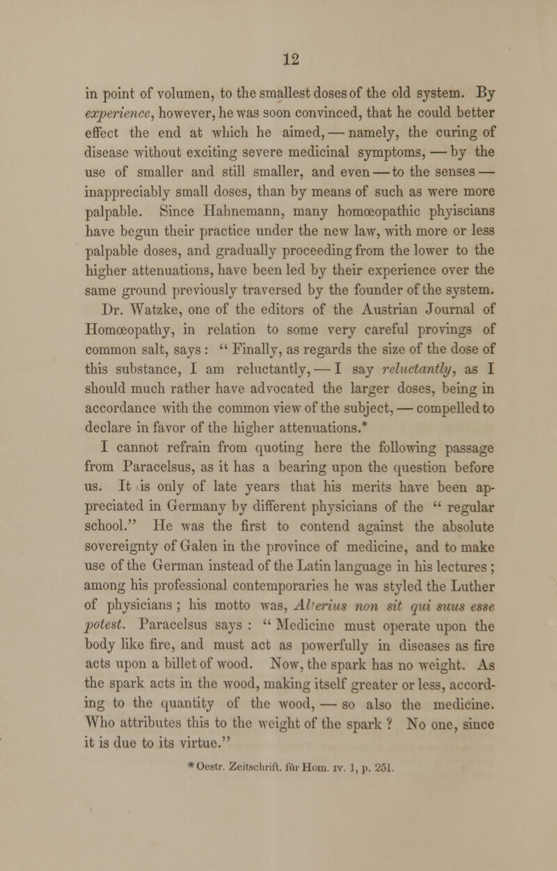 in point of volumen, to the smallest doses of the old system. By experience, however, he was soon convinced, that he could better effect the end at which he aimed, — namely, the curing of disease without exciting severe medicinal symptoms, — by the use of smaller and still smaller, and even—to the senses — inappreciably small doses, than by means of such as were more palpable. Since Hahnemann, many homoeopathic phyiscians have begun their practice under the new law, with more or less palpable doses, and gradually proceeding from the lower to the higher attenuations, have been led by their experience over the same ground previously traversed by the founder of the system. Dr. Watzke, one of the editors of the Austrian Journal of Homoeopathy, in relation to some very careful provings of common salt, says :  Finally, as regards the size of the dose of this substance, I am reluctantly, — I say reluctantly, as I should much rather have advocated the larger doses, being in accordance with the common view of the subject, — compelled to declare in favor of the higher attenuations.* I cannot refrain from quoting here the following passage from Paracelsus, as it has a bearing upon the question before us. It is only of late years that his merits have been ap- preciated in Germany by different physicians of the  regular school. He was the first to contend against the absolute sovereignty of Galen in the province of medicine, and to make use of the German instead of the Latin language in his lectures ; among his professional contemporaries he was styled the Luther of physicians ; his motto was, Alferita nan sit qui suus esse potest. Paracelsus says :  Medicine must operate upon the body like fire, and must act as powerfully in diseases as fire acts upon a billet of wood. Now, the spark has no weight. As the spark acts in the wood, making itself greater or less, accord- ing to the quantity of the wood, — so also the medicine. Who attributes this to the weight of the spark ? No one, since it is due to its virtue. *Oestr. Zeitsohrift. for Horn. iv. 1, p. 251.
