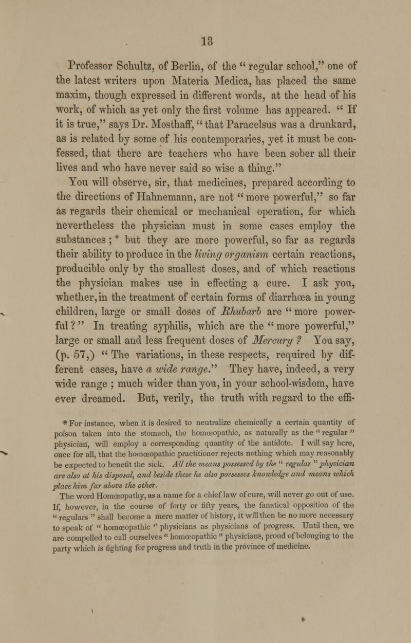 Professor Schultz, of Berlin, of the  regular school, one of the latest -writers upon Materia Medica, has placed the same maxim, though expressed in different words, at the head of his work, of which as yet only the first volume has appeared.  If it is true, says Dr. Mosthaff, that Paracelsus was a drunkard, as is related by some of his contemporaries, yet it must be con- fessed, that there are teachers who have been sober all their lives and who have never said so wise a thing. You will observe, sir, that medicines, prepared according to the directions of Hahnemann, are not  more powerful, so far as regards their chemical or mechanical operation, for which nevertheless the physician must in some cases employ the substances ; * but they are more powerful, so far as regards their ability to produce in the living organism certain reactions, producible only by the smallest doses, and of which reactions the physician makes use in effecting a cure. I ask you, whether, in the treatment of certain forms of diarrhoea in young children, large or small doses of Rhubarb are  more power- ful ? In treating syphilis, which are the  more powerful, large or small and less frequent doses of Mercury ? You say, (p. 57,)  The variations, in these respects, required by dif- ferent cases, have a wide range. They have, indeed, a very wide range ; much wider than you, in your school-wisdom, have ever dreamed. But, verily, the truth with regard to the eflfi- * For instance, when it is desired to neutralize chemically a certain quantity of poison taken into the stomach, the homoeopathic, as naturally as the  regular  physician, will employ a corresponding quantity of the antidote. I will say here, once for all, that the homoeopathic practitioner rejects nothing which may reasonably be expected to benefit the sick. All the means possessed by tlw,  regular physician are also at his disposal, and beside these he also possesses knowledge and means which place him. far above the other. The word Homoeopathy, as a name for a chief law of cure, will never go out of use. If, however, in the course of forty or fifty years, the fanatical opposition of the  regulars  shall become a mere matter of history, it will then be no more necessary to speak of  homoeopathic  physicians as physicians of progress. Until then, we are compelled to call ourselves  homoeopathic  physicians, proud of belonging to the party which is fighting for progress and truth in the province of medicine.