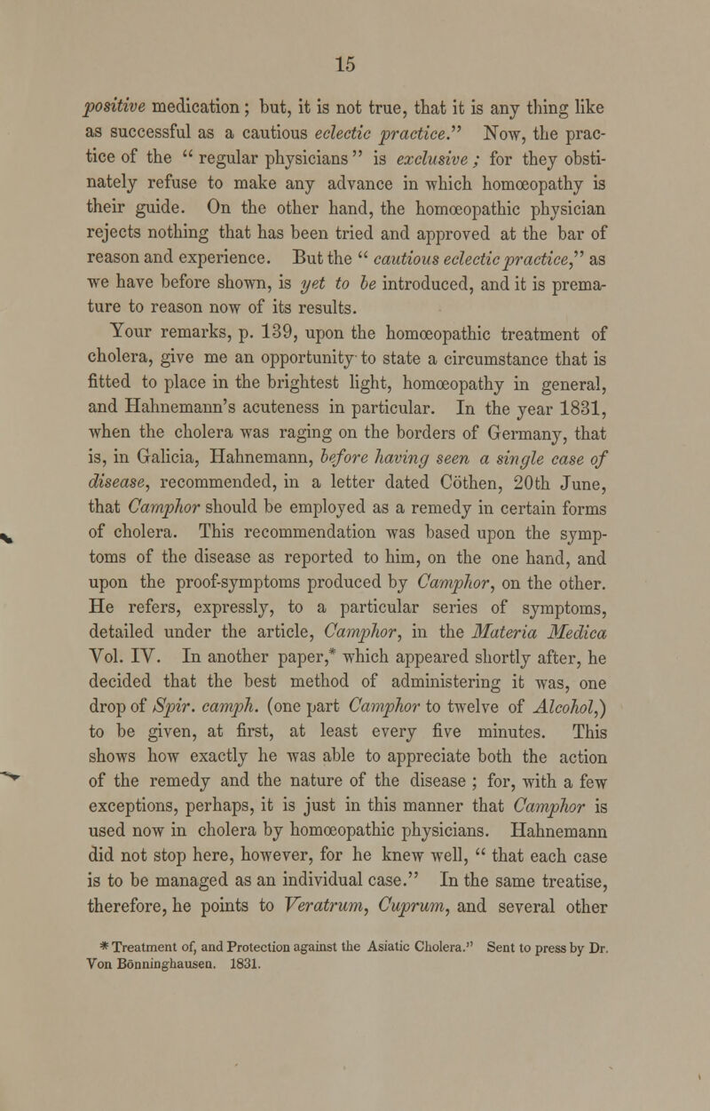 positive medication; but, it is not true, that it is any thing like as successful as a cautious eclectic practice. Now, the prac- tice of the  regular physicians is exclusive; for they obsti- nately refuse to make any advance in which homoeopathy is their guide. On the other hand, the homoeopathic physician rejects nothing that has been tried and approved at the bar of reason and experience. But the  cautious eclectic practice, as we have before shown, is yet to be introduced, and it is prema- ture to reason now of its results. Your remarks, p. 139, upon the homoeopathic treatment of cholera, give me an opportunity to state a circumstance that is fitted to place in the brightest light, homoeopathy in general, and Hahnemann's acuteness in particular. In the year 1831, when the cholera was raging on the borders of Germany, that is, in Galicia, Hahnemann, before having seen a single case of disease, recommended, in a letter dated Cothen, 20th June, that Camphor should be employed as a remedy in certain forms of cholera. This recommendation was based upon the symp- toms of the disease as reported to him, on the one hand, and upon the proof-symptoms produced by Camphor, on the other. He refers, expressly, to a particular series of symptoms, detailed under the article, Camphor, in the Materia Medica Vol. IV. In another paper,* which appeared shortly after, he decided that the best method of administering it was, one drop of Spir. camph. (one part Camphor to twelve of Alcohol,) to be given, at first, at least every five minutes. This shows how exactly he was able to appreciate both the action of the remedy and the nature of the disease ; for, with a few exceptions, perhaps, it is just in this manner that Camphor is used now in cholera by homoeopathic physicians. Hahnemann did not stop here, however, for he knew well,  that each case is to be managed as an individual case. In the same treatise, therefore, he points to Veratrum, Cuprum, and several other * Treatment of, and Protection against the Asiatic Cholera. Sent to press by Dr. Von Bonninghausen. 1831.