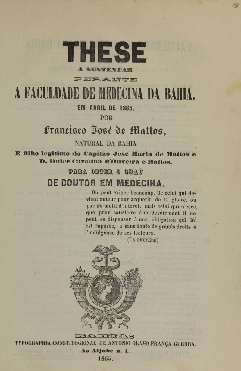 /S THESE A SUSTENTAR E3S=^-A.XT' A FACULDADE DE MEDICINA DA BAHIA. EM ABRIL DE POR 865, fxantmo %$M to lílatta01 NATURAL DA RAHIA E HSIao legitimo do Capitão «Tose liaria de Mattos o ©. Dulce Carolina eVOmeâra e llattos. MffiftL (DlBVSia (D W9 DE DOUTOR EM MEDECINA. On peut exiger beancoup, de celui qui de- vient auteur pour acquerir de la gloire, ou par im motif d'interet, mais celui qui n'ecrit que pour satisfaire á un devoir dont il ne peut se dispenser à une obligation qui lui est imposéc, a sans doute de grands droits ú 1'indulgence de ses lecteurs. (La bruyere) TYPOGRAPHIA CONSTITUGIONAL DE ANTÓNIO OLAVO FRANÇA GUERRA. Ao Aljube 11. 1. 1865.