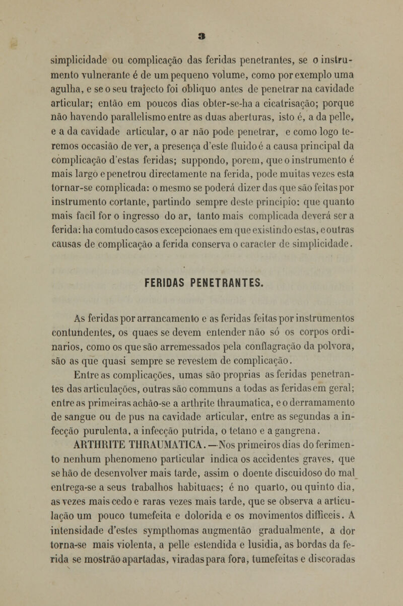 simplicidade ou complicação das feridas penetrantes, se o instru- mento vulnerante é de um pequeno volume, como por exemplo uma agulha, e se o seu trajecto foi obliquo antes de penetrar na cavidade articular; então em poucos dias obter-se-ha a cicatrisação; porque não havendo parallelismo entre as duas aberturas, isto é, a da pelle, e a da cavidade articular, o ar não pode penetrar, e como logo te- remos occasião de ver, a presença d'este fluido é a causa principal da complicação d'estas feridas; suppondo, porem, que o instrumento é mais largo e penetrou directamente na ferida, pode muitas vezes esta tornar-se complicada: o mesmo se poderá dizer das que são feitas por instrumento cortante, partindo sempre deste principio: que quanto mais fácil for o ingresso do ar, tanto mais complicada deverá ser a ferida: ha comtudo casos excepcionaes em que existindo estas, eoutras causas de complicação a ferida conserva o caracter de simplicidade. FERIDAS PENETRANTES. As feridas por arrancamento e as feridas feitas por instrumentos contundentes, os quaes se devem entender não só os corpos ordi- nários, como os que são arremessados pela conflagração da pólvora, são as que quasi sempre se revestem de complicação. Entre as complicações, umas são próprias as feridas penetran- tes das articulações, outras são communs a todas as feridas em geral; entre as primeiras achão-se a arthrite thraumatica, e o derramamento de sangue ou de pus na cavidade articular, entre as segundas a in- fecção purulenta, a infecção pútrida, o tétano e a gangrena.  ARTHRITE THRAUMATICA. —Nos primeiros dias do ferimen- to nenhum phenomeno particular indica os accidentes graves, que se hão de desenvolver mais tarde, assim o doente discuidoso do mal enlrega-se a seus trabalhos habituaes; é no quarto, ou quinto dia, as vezes mais cedo e raras vezes mais tarde, que se observa a articu- lação um pouco tumefeita e dolorida e os movimentos difficeis. A intensidade d'estes sympthomas augmentão gradualmente, a dor torna-se mais violenta, a pelle estendida e lusidia, as bordas da fe- rida se mostrão apartadas, viradas para fora, tumefeitas e discoradas