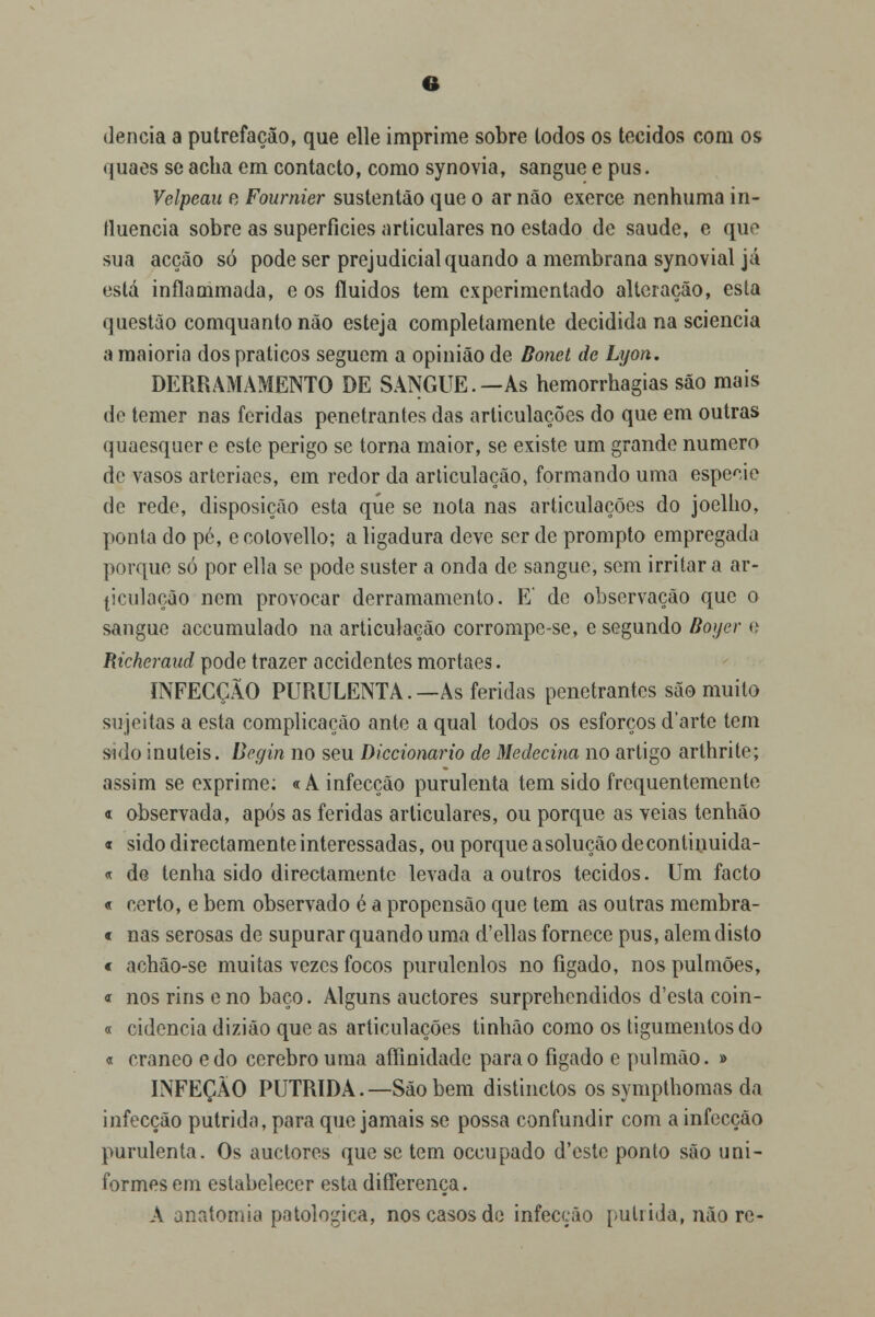 dencia a putrefação, que elle imprime sobre lodos os tecidos com os quaes se acha em contacto, como synovia, sangue e pus. Velpeau e Fournier sustentão que o ar não exerce nenhuma in- fluencia sobre as superfícies articulares no estado de saúde, e que sua acção só pode ser prejudicial quando a membrana synovial já está inflammada, e os fluidos tem experimentado alteração, esta questão comquanto não esteja completamente decidida na sciencia a maioria dos práticos seguem a opinião de Bonet de Lyon. DERRAMAMENTO DE SANGUE.—As hemorrhagias são mais de temer nas feridas penetrantes das articulações do que em outras quaesquer e este perigo se torna maior, se existe um grande numero de vasos arteriaes, em redor da articulação, formando uma espécie de rede, disposição esta que se nota nas articulações do joelho, ponta do pé, e colovello; a ligadura deve ser de prompto empregada porque só por ella se pode suster a onda de sangue, sem irritara ar- ticulação nem provocar derramamento. E de observação que o sangue accumulado na articulação corrompe-se, e segundo Royer <l Richeraud pode trazer accidentes mortaes. INFECÇÃO PURULENTA.—As feridas penetrantes são muito sujeitas a esta complicação ante a qual todos os esforços d'arte tem sido inúteis. Bcgin no seu Diccionario de Medecina no artigo arthrite; assim se exprime; «A infecção purulenta tem sido frequentemente « observada, após as feridas articulares, ou porque as veias tenhão « sido directamente interessadas, ou porque asolução decontinuida- « de tenha sido directamente levada a outros tecidos. Um facto « certo, e bem observado é a propensão que tem as outras membra- c nas serosas de supurar quando uma d'ellas fornece pus, alem disto c achão-se muitas vezes focos purulenlos no fígado, nos pulmões, « nos rins e no baço. Alguns auetores surprehcndidos d'esta coin- « cidencia dizião que as articulações tinhâo como os tigumentosdo « craneo edo cérebro uma afíinidade para o fígado e pulmão. » INFEÇÀO PÚTRIDA.—São bem distinctos os sympthomas da infecção pútrida, para que jamais se possa confundir com a infecção purulenta. Os auetores que se tem oceupado d'este ponto são uni- formes em estabelecer esta difíerença. A anatomia patológica, nos casos de infecção pútrida, não re-