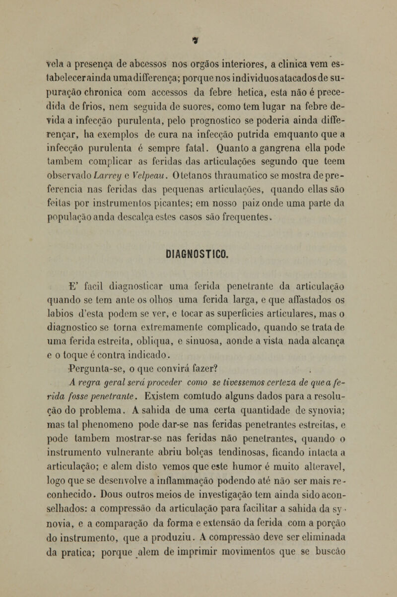 vela a presença de abcessos nos órgãos interiores, a clinica vem es- tabelecer ainda umadifferença; porque nos individuosatacados de su- puração chronica com accessos da febre hetica, esta não é prece- dida de frios, nem seguida de suores, como tem lugar na febre de- vida a infecção purulenta, pelo prognostico se poderia ainda diffe- rençar, ha exemplos de cura na infecção pútrida emquanto que a infecção purulenta é sempre fatal. Quanto a gangrena ella pode também complicar as feridas das articulações segundo que teem observado Larrey e Velpeau. Otetanos thraumatico se mostra de pre- ferencia nas feridas das pequenas articulações, quando ellas são feitas por instrumentos picantes; em nosso paiz onde uma parte da população anda descalça estes casos são frequentes. DIAGNOSTICO. E' fácil diagnosticar uma ferida penetrante da articulação quando se tem ante os olhos uma ferida larga, e que affastados os lábios d'esta podem se ver, e tocar as superfícies articulares, mas o diagnostico se torna extremamente complicado, quando se trata de uma ferida estreita, obliqua, e sinuosa, aonde a vista nada alcança e o toque é contra indicado. -Pergunla-se, o que convirá fazer? A regra geral será proceder como se tivéssemos certeza de que a fe- rida fosse penetrante. Existem com tudo alguns dados para a resolu- ção do problema. A sabida de uma certa quantidade de synovia; mas tal phenomeno pode dar-se nas feridas penetrantes estreitas, e pode também mostrar-se nas feridas não penetrantes, quando o instrumento vulnerante abriu bolças tendinosas, ficando intacta a articulação; e alem disto vemos que este humor é muito alterável, logo que se desenvolve a inílammação podendo até não ser mais re- conhecido . Dous outros meios de investigação tem ainda sido acon- selhados: a compressão da articulação para facilitar a sahida da sy ■ novia, e a comparação da forma e extensão da ferida com a porção do instrumento, que a produziu. A compressão deve ser eliminada da pratica; porque alem de imprimir movimentos que se buscào