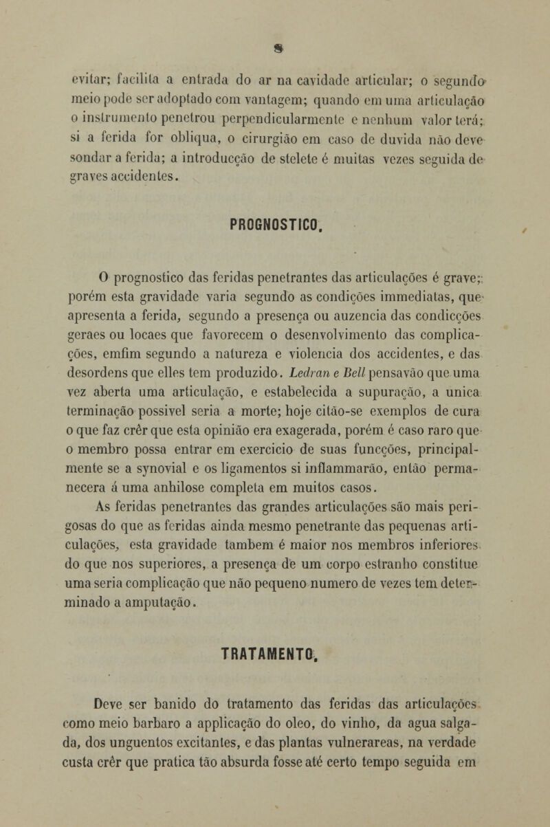 evitar; facilita a entrada do ar na cavidade articular; o segundo meio pode ser adoptado com vantagem; quando em uma articulação o instrumento penetrou perpendicularmente e nenhum valor terá; si a ferida for obliqua, o cirurgião em caso de duvida não deve sondar a ferida; a introducção de stelete é muitas vezes seguida de graves accidentes. PROGNOSTICO. O prognostico das feridas penetrantes das articulações é grave;, porém esta gravidade varia segundo as condições immediatas, que apresenta a ferida, segundo a presença ou auzencia das condicções geraes ou locaes que favorecem o desenvolvimento das complica- ções, emfim segundo a natureza e violência dos accidentes, e das desordens que elles tem produzido. Ledran e Bell pensavão que uma vez aberta uma articulação, e estabelecida a supuração, a única terminação possível seria a morte; hoje citão-se exemplos de cura o que faz crer que esta opinião era exagerada, porém é caso raro que o membro possa entrar em exercicio de suas funeções, principal- mente se a synovial e os ligamentos si inftammarão, então perma- necera á uma anhilose completa em muitos casos. As feridas penetrantes das grandes articulações são mais peri- gosas do que as feridas ainda mesmo penetrante das pequenas arti- culações, esta gravidade também é maior nos membros inferiores do que nos superiores, a presença de um corpo estranho constituo uma seria complicação que não pequeno numero de vezes tem deter- minado a amputação. TRATAMENTO. Deve ser banido do tratamento das feridas das articulações como meio bárbaro a applicação do óleo, do vinho, da agua salga- da, dos unguentos excitantes, e das plantas vulnerareas, na verdade custa crer que pratica tão absurda fosse até certo tempo seguida em