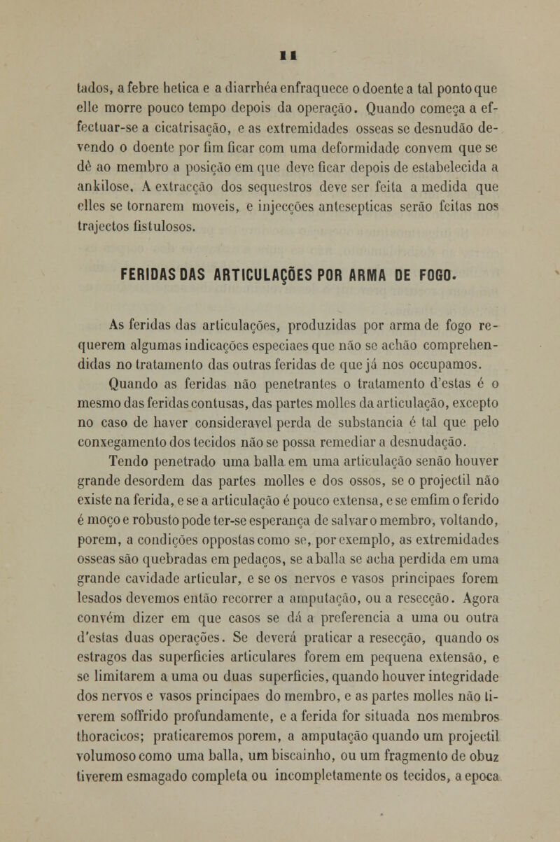 tados, a febre hetica e a diarrhéa enfraquece o doente a tal ponto que elle morre pouco tempo depois da operação. Quando começa a ef- fectuar-se a cicatrisação, e as extremidades ósseas se desnudão de- vendo o doente por fim ficar com uma deformidade convém que se dê ao membro a posição em que deve ficar depois de estabelecida a ankilose, A extracção dos sequestros deve ser feita a medida que elles se tornarem moveis, e injecções antesepticas serão feitas nos trajectos íistulosos. FERIDAS DAS ARTICULAÇÕES POR ARMA DE FOGO. As feridas das articulações, produzidas por arma de fogo re- querem algumas indicações especiaes que não se achão comprehen- didas no tratamento das outras feridas de que já nos occupamos. Quando as feridas não penetrantes o tratamento d'estas é o mesmo das feridas contusas, das partes molles da articulação, excepto no caso de haver considerável perda de substancia é tal que pelo conxegamento dos tecidos não se possa remediara desnudação. Tendo penetrado uma baila em uma articulação senão houver grande desordem das partes molles e dos ossos, se o projéctil não existe na ferida, e se a articulação é pouco extensa, e se emfim o ferido é moço e robusto pode ter-se esperança de salvar o membro, voltando, porem, a condições oppostascomo se, por exemplo, as extremidades ósseas são quebradas em pedaços, se a baila se acha perdida em uma grande cavidade articular, e se os nervos e vasos principaes forem lesados devemos então recorrer a amputação, ou a resecção. Agora convém dizer em que casos se dá a preferencia a uma ou outra d'estas duas operações. Se deverá praticar a resecção, quando os estragos das superfícies articulares forem em pequena extensão, e se limitarem a uma ou duas superfícies, quando houver integridade dos nervos e vasos principaes do membro, e as partes molles não ti- verem soffrido profundamente, e a ferida for situada nos membros thoracicos; praticaremos porem, a amputação quando um projéctil volumoso como uma baila, um biscainho, ou um fragmento de obuz tiverem esmagado completa ou incompletamente os tecidos, a época