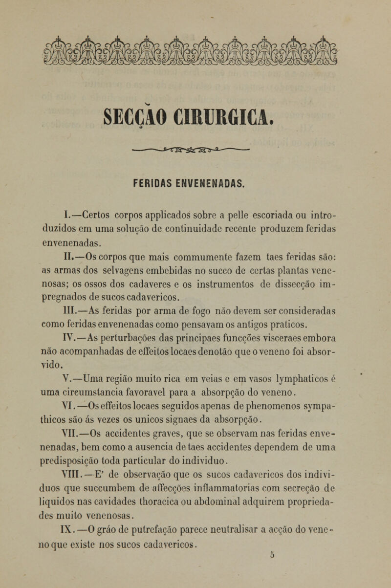 SECCAO CIRÚRGICA. FERIDAS ENVENENADAS. I.—Certos corpos applicados sobre a pelle escoriada ou intro- duzidos em uma solução de continuidade recente produzem feridas envenenadas. II.—Os corpos que mais commumente fazem taes feridas são: as armas dos selvagens embebidas no sueco de certas plantas vene- nosas; os ossos dos cadáveres e os instrumentos de dissecção im- pregnados de sucos cadavéricos. III.—As feridas por arma de fogo não devem ser consideradas como feridas envenenadas como pensavam os antigos práticos. IV.—As perturbações das principaes funeções visceraes embora não acompanhadas deeíFeitoslocaesdenotão que o veneno foi absor- vido. V.—Uma região muito rica em veias e em vasos lymphaticos é uma cireumstancia favorável para a absorpção do veneno. VI.—Os effeitos locaes seguidos apenas dephenomenos sympa- thicos são ás vezes os únicos signaes da absorpção. VII.—Os accidentes graves, que se observam nas feridas enve- nenadas, bem como a ausência de taes accidentes dependem de uma predisposição toda particular do individuo. VIII.—E' de observação que os sucos cadavéricos dos indiví- duos que suecumbem de aííecções inílammatorias com secreção de líquidos nas cavidades thoracica ou abdominal adquirem proprieda- des muito venenosas. IX.—O gráo de putrefação parece neutralisar a acção do vene- no que existe nos sucos cadavéricos.