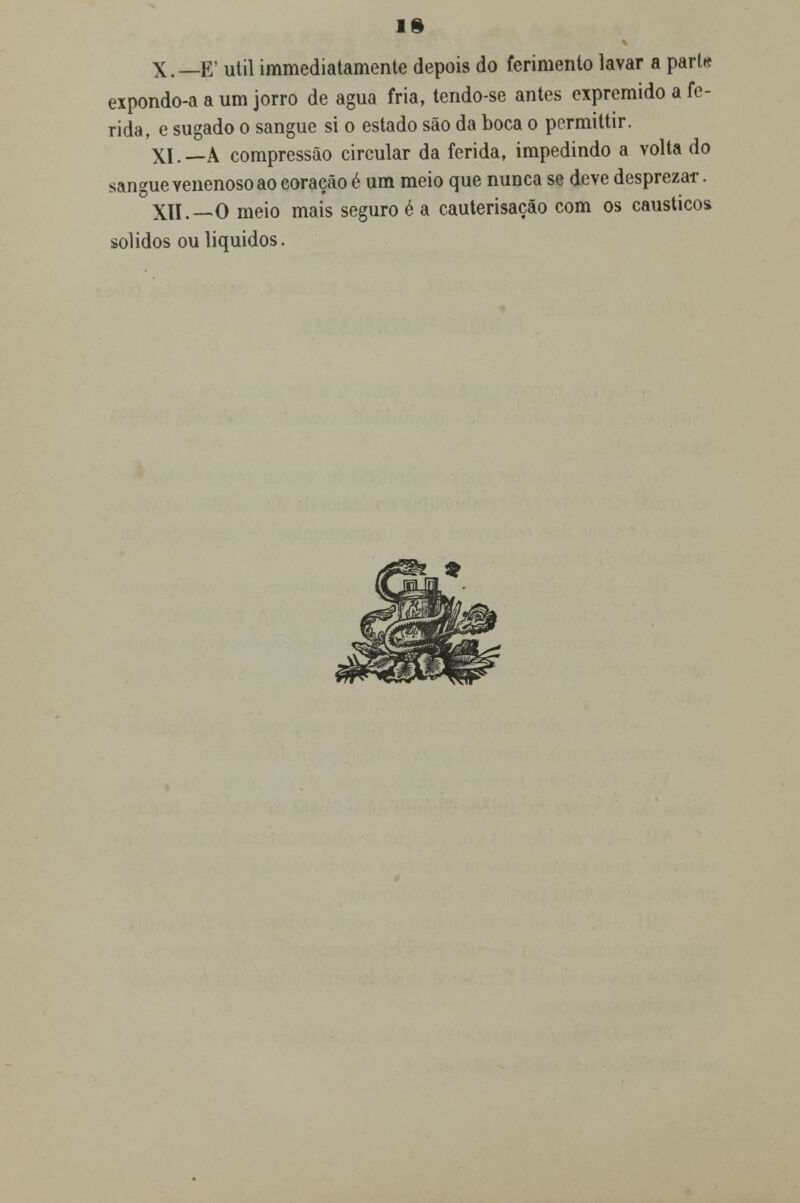 IS X.—E' útil immediatamente depois do ferimento lavar a pari* expondo-a a um jorro de agua fria, tendo-se antes expremido a fe- rida, e sugado o sangue si o estado são da boca o permittir. XI.—A compressão circular da ferida, impedindo a volta do sangue venenoso ao coração é um meio que nunca se deve desprezar. XII.—O meio mais seguro é a cauterisação com os cáusticos sólidos ou líquidos.