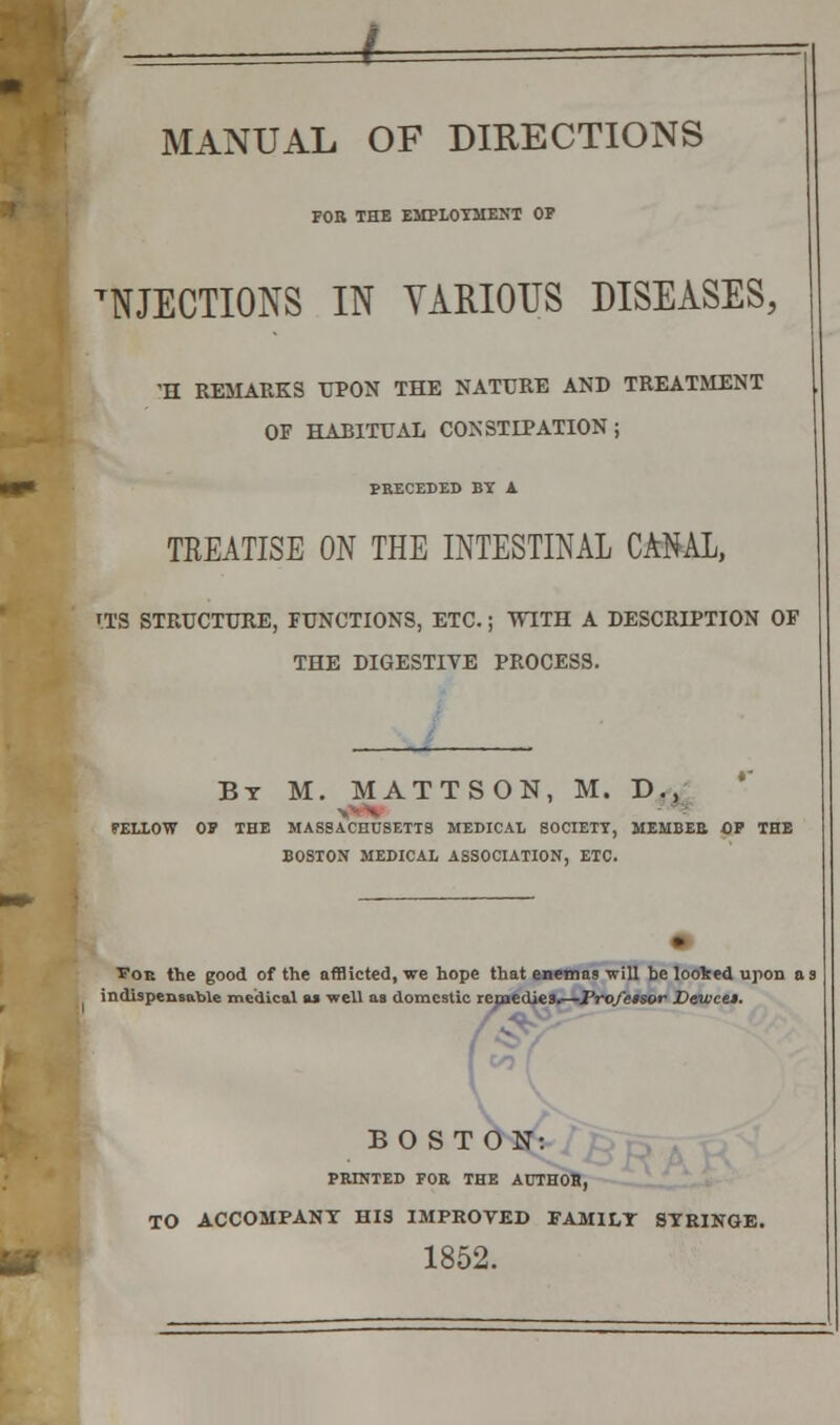 MANUAL OF DIRECTIONS FOR THE EMPLOYMENT OP EJECTIONS IN VARIOUS DISEASES, 'H REMARKS UPON THE NATURE AND TREATMENT OF HABITUAL CONSTIPATION; PRECEDED BY A TREATISE ON THE INTESTINAL CANAL, ITS STRUCTURE, FUNCTIONS, ETC.; WITH A DESCRIPTION OF THE DIGESTIVE PROCESS. By M. MATTSON, M. D., PELLOW OP THE MASSACHUSETTS MEDICAL SOCIETY, MEMBER OP THE BOSTON MEDICAL ASSOCIATION, ETC. Poe the good of the afflicted, we hope that enemas will be looked upon as indispensable medical as well as domestic remedies.—Professor Vewcei. BOSTON: PRINTED FOR THE AUTHOR, TO ACCOMPANY HIS IMPROVED FAMILY SYRINGE. 1852.